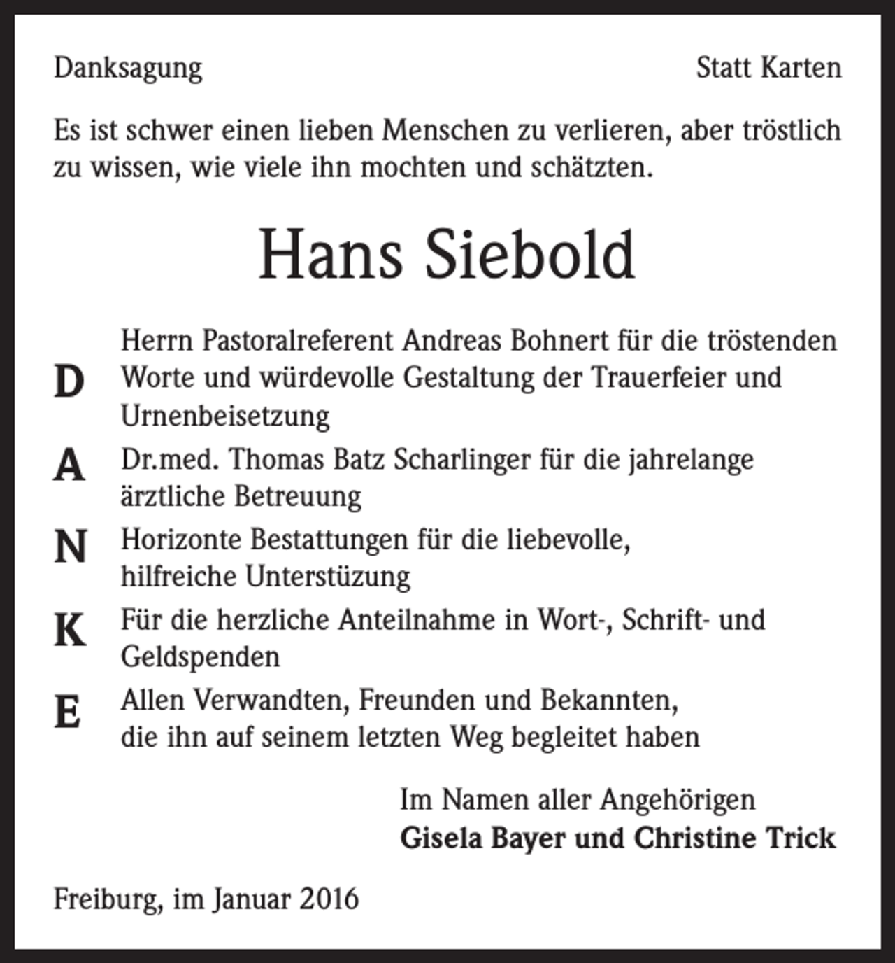 <p>Danksagung</p><p>Statt Karten</p><p>Es ist schwer einen lieben Menschen zu verlieren, aber tröstlich<br />zu wissen, wie viele ihn mochten und schätzten.</p><p>Hans Siebold<br />D<br />A<br />N<br />K<br />E</p><p>Herrn Pastoralreferent Andreas Bohnert für die tröstenden<br />Worte und würdevolle Gestaltung der Trauerfeier und<br />Urnenbeisetzung<br />Dr.med. Thomas Batz Scharlinger für die jahrelange<br />­ärztliche Betreuung<br />Horizonte Bestattungen für die liebevolle,<br />­hilfreiche Unterstüzung<br />Für die herzliche Anteilnahme in Wort-, Schrift- und<br />­Geldspenden<br />Allen Verwandten, Freunden und Bekannten,<br />die ihn auf seinem letzten Weg begleitet haben<br />Im Namen aller Angehörigen<br />Gisela Bayer und Christine Trick</p><p>Freiburg, im Januar 2016</p>