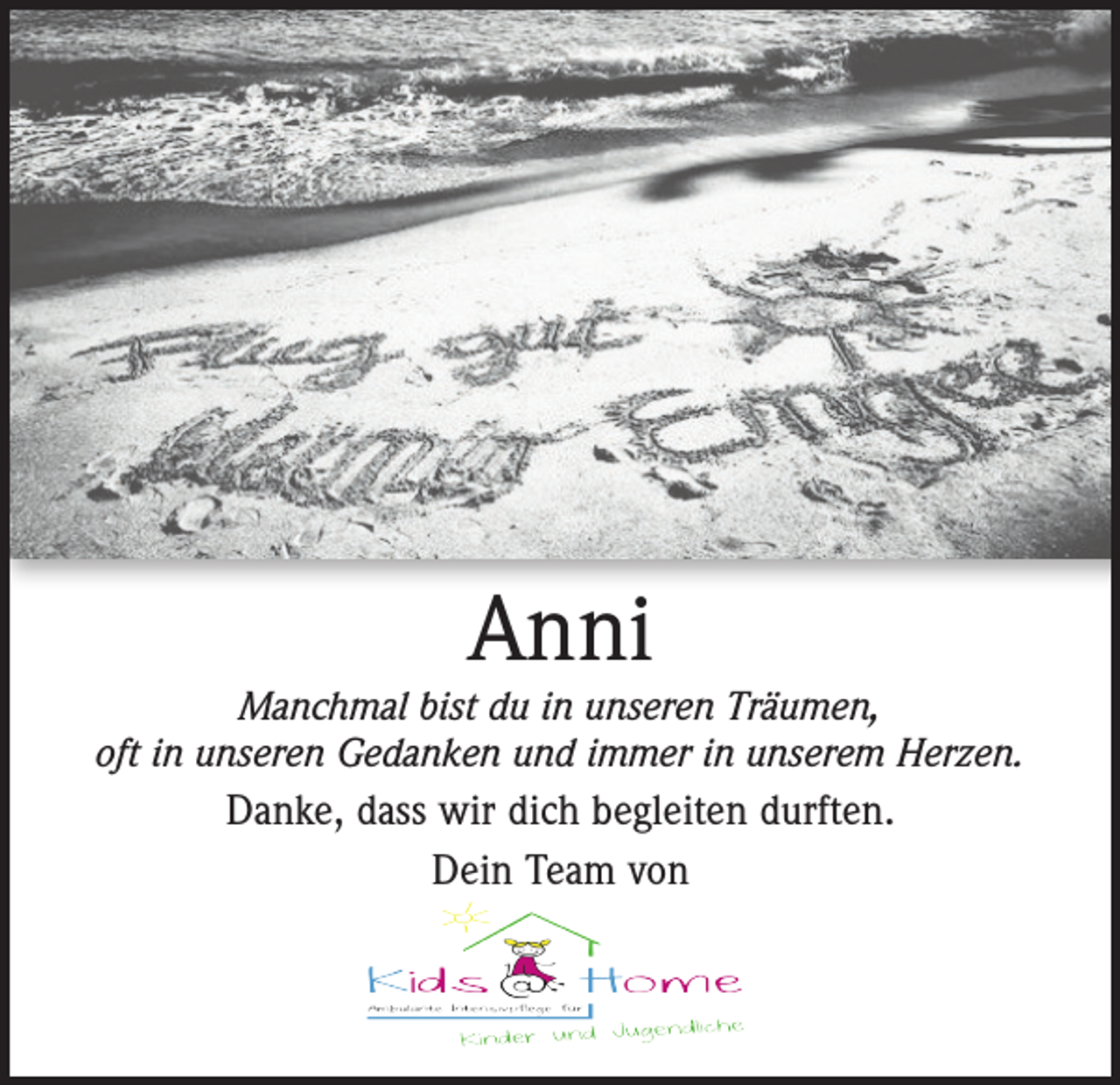 <p>Anni</p><p>Manchmal bist du in unseren Träumen,<br />oft in unseren Gedanken und immer in unserem Herzen.</p><p>Danke, dass wir dich begleiten durften.<br />Dein Team von</p>