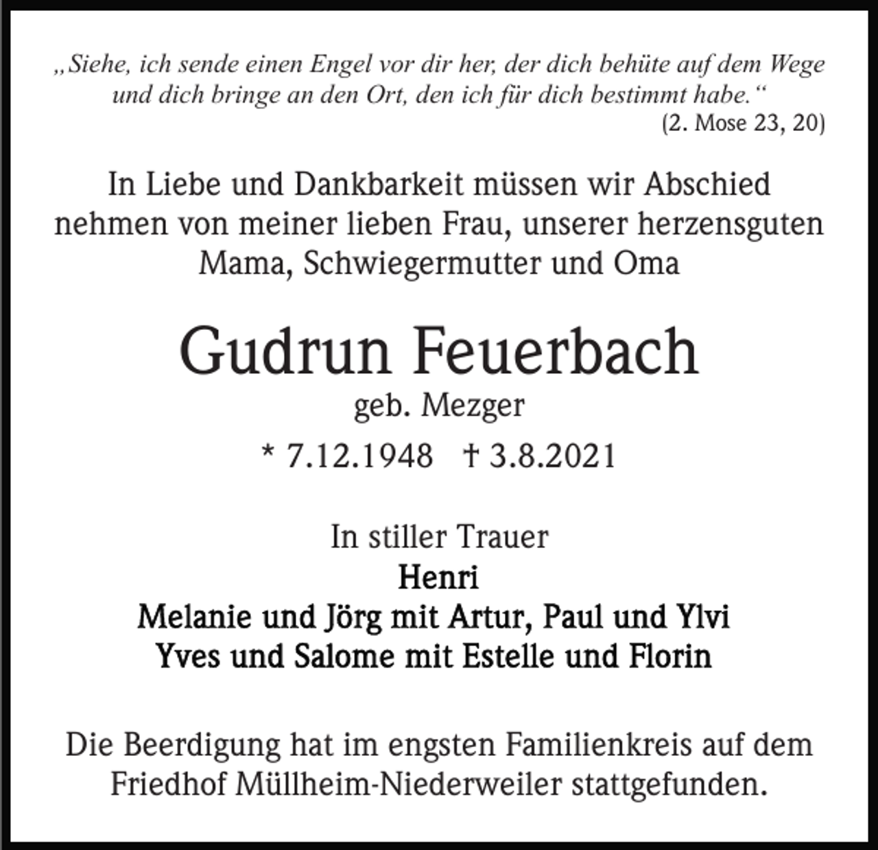 <p>„Siehe, ich sende einen Engel vor dir her, der dich behüte auf dem Wege<br />und dich bringe an den Ort, den ich für dich bestimmt habe.“<br />(2. Mose 23, 20)</p><p>In Liebe und Dankbarkeit müssen wir Abschied<br />nehmen von meiner lieben Frau, unserer herzensguten<br />Mama, Schwiegermutter und Oma</p><p>Gudrun Feuerbach<br />geb. Mezger</p><p>* 7.12.1948 † 3.8.2021<br />In stiller Trauer</p><p>Die Beerdigung hat im engsten Familienkreis auf dem<br />Friedhof Müllheim-Niederweiler stattgefunden.</p>