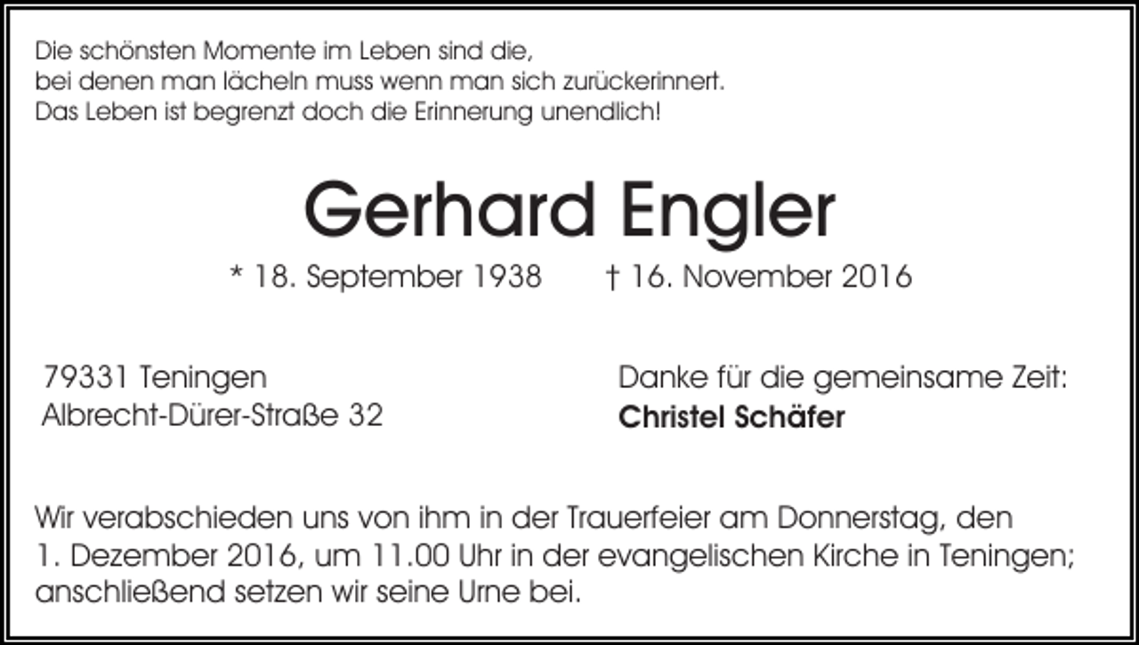 <p>Die schönsten Momente im Leben sind die,<br />bei denen man lächeln muss wenn man sich zurückerinnert.<br />Das Leben ist begrenzt doch die Erinnerung unendlich!</p><p>Gerhard Engler<br />* 18. September 1938<br />79331 Teningen<br />Albrecht-Dürer-Straße 32</p><p>† 16. November 2016<br />Danke für die gemeinsame Zeit:<br />Christel Schäfer</p><p>Wir verabschieden uns von ihm in der Trauerfeier am Donnerstag, den<br />1. Dezember 2016, um 11.00 Uhr in der evangelischen Kirche in Teningen;<br />anschließend setzen wir seine Urne bei.</p>