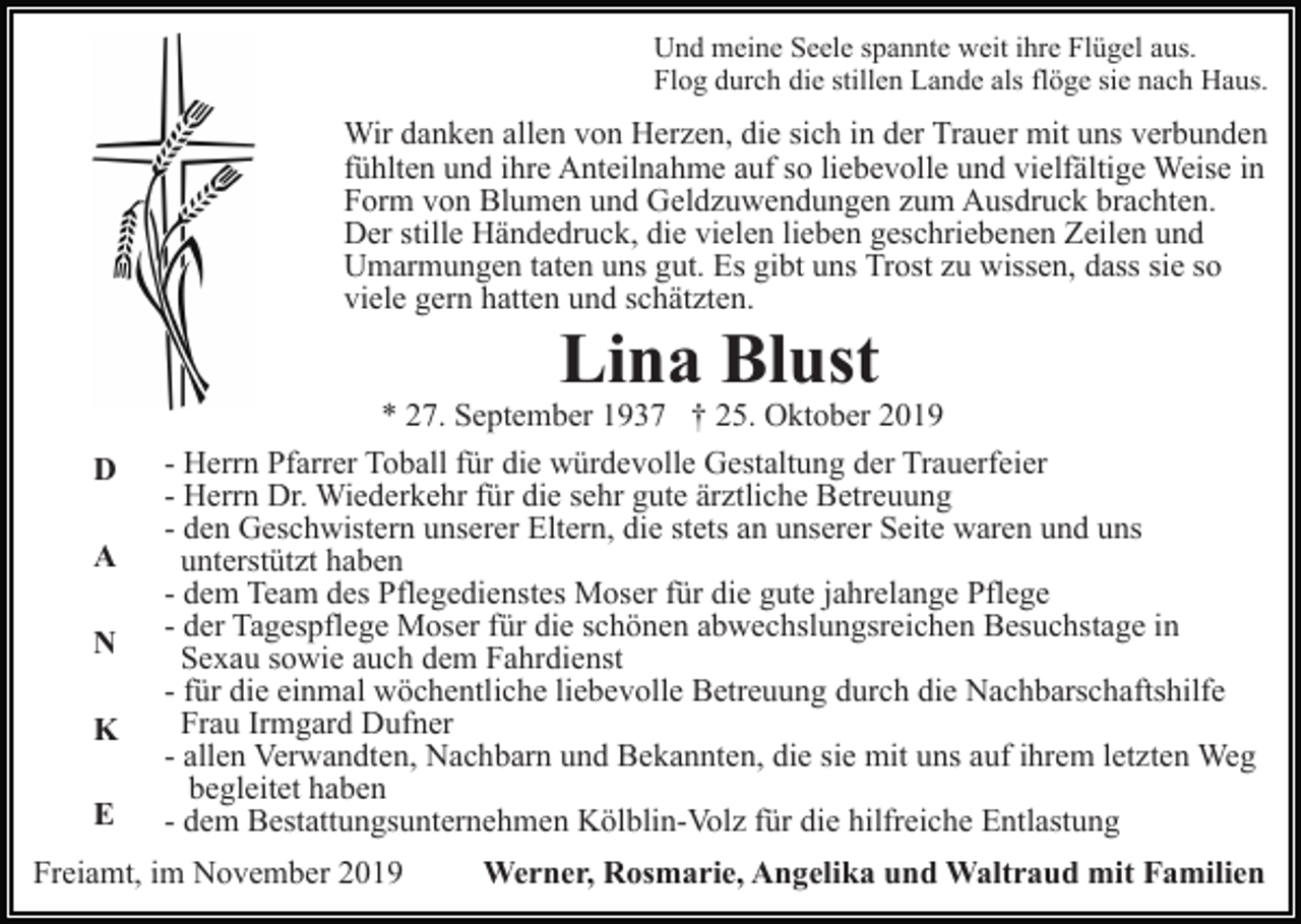 <p>Und meine Seele spannte weit ihre Flügel aus.<br />Flog durch die stillen Lande als flöge sie nach Haus.</p><p>Wir danken allen von Herzen, die sich in der Trauer mit uns verbunden<br />fühlten und ihre Anteilnahme auf so liebevolle und vielfältige Weise in<br />Form von Blumen und Geldzuwendungen zum Ausdruck brachten.<br />Der stille Händedruck, die vielen lieben geschriebenen Zeilen und<br />Umarmungen taten uns gut. Es gibt uns Trost zu wissen, dass sie so<br />viele gern hatten und schätzten.</p><p>Lina Blust</p><p>D<br />A<br />N<br />K<br />E</p><p>* 27. September 1937 † 25. Oktober 2019<br />- Herrn Pfarrer Toball für die würdevolle Gestaltung der Trauerfeier<br />- Herrn Dr. Wiederkehr für die sehr gute ärztliche Betreuung<br />- den Geschwistern unserer Eltern, die stets an unserer Seite waren und uns<br />unterstützt haben<br />- dem Team des Pflegedienstes Moser für die gute jahrelange Pflege<br />- der Tagespflege Moser für die schönen abwechslungsreichen Besuchstage in<br />Sexau sowie auch dem Fahrdienst<br />- für die einmal wöchentliche liebevolle Betreuung durch die Nachbarschaftshilfe<br />Frau Irmgard Dufner<br />- allen Verwandten, Nachbarn und Bekannten, die sie mit uns auf ihrem letzten Weg<br />begleitet haben<br />- dem Bestattungsunternehmen Kölblin-Volz für die hilfreiche Entlastung</p><p>Freiamt, im November 2019</p><p>Werner, Rosmarie, Angelika und Waltraud mit Familien</p>