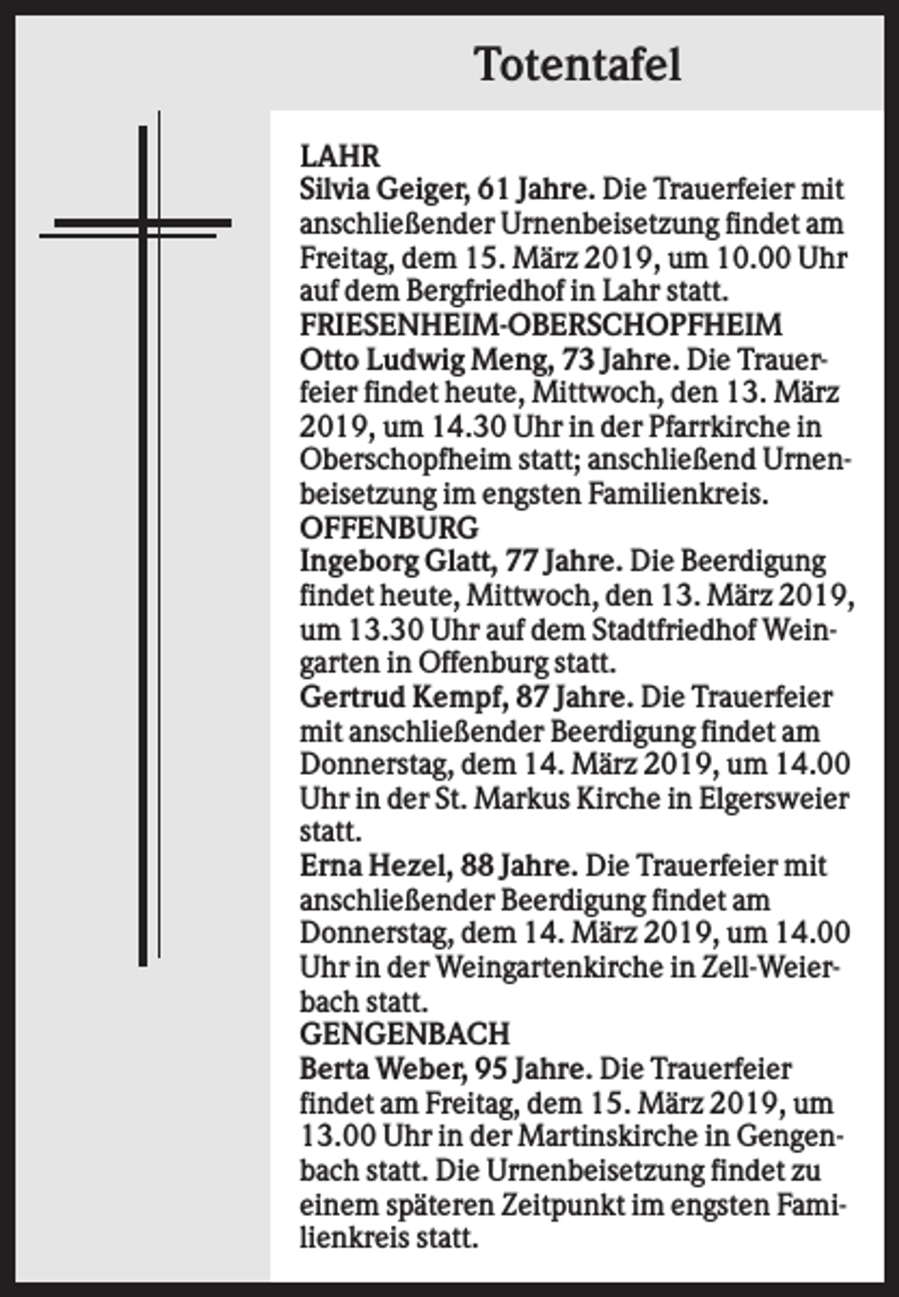 <p>Totentafel<br />LAHR<br />Silvia Geiger, 61 Jahre. Die Trauerfeier mit<br />anschließender Urnenbeisetzung findet am<br />Freitag, dem 15. März 2019, um 10.00 Uhr<br />auf dem Bergfriedhof in Lahr statt.<br />FRIESENHEIM-OBERSCHOPFHEIM<br />Otto Ludwig Meng, 73 Jahre. Die Trauerfeier findet heute, Mittwoch, den 13. März<br />2019, um 14.30 Uhr in der Pfarrkirche in<br />Oberschopfheim statt; anschließend Urnenbeisetzung im engsten Familienkreis.<br />OFFENBURG<br />Ingeborg Glatt, 77 Jahre. Die Beerdigung<br />findet heute, Mittwoch, den 13. März 2019,<br />um 13.30 Uhr auf dem Stadtfriedhof Weingarten in Offenburg statt.<br />Gertrud Kempf, 87 Jahre. Die Trauerfeier<br />mit anschließender Beerdigung findet am<br />Donnerstag, dem 14. März 2019, um 14.00<br />Uhr in der St. Markus Kirche in Elgersweier<br />statt.<br />Erna Hezel, 88 Jahre. Die Trauerfeier mit<br />anschließender Beerdigung findet am<br />Donnerstag, dem 14. März 2019, um 14.00<br />Uhr in der Weingartenkirche in Zell-Weierbach statt.<br />GENGENBACH<br />Berta Weber, 95 Jahre. Die Trauerfeier<br />findet am Freitag, dem 15. März 2019, um<br />13.00 Uhr in der Martinskirche in Gengenbach statt. Die Urnenbeisetzung findet zu<br />einem späteren Zeitpunkt im engsten Familienkreis statt.</p>