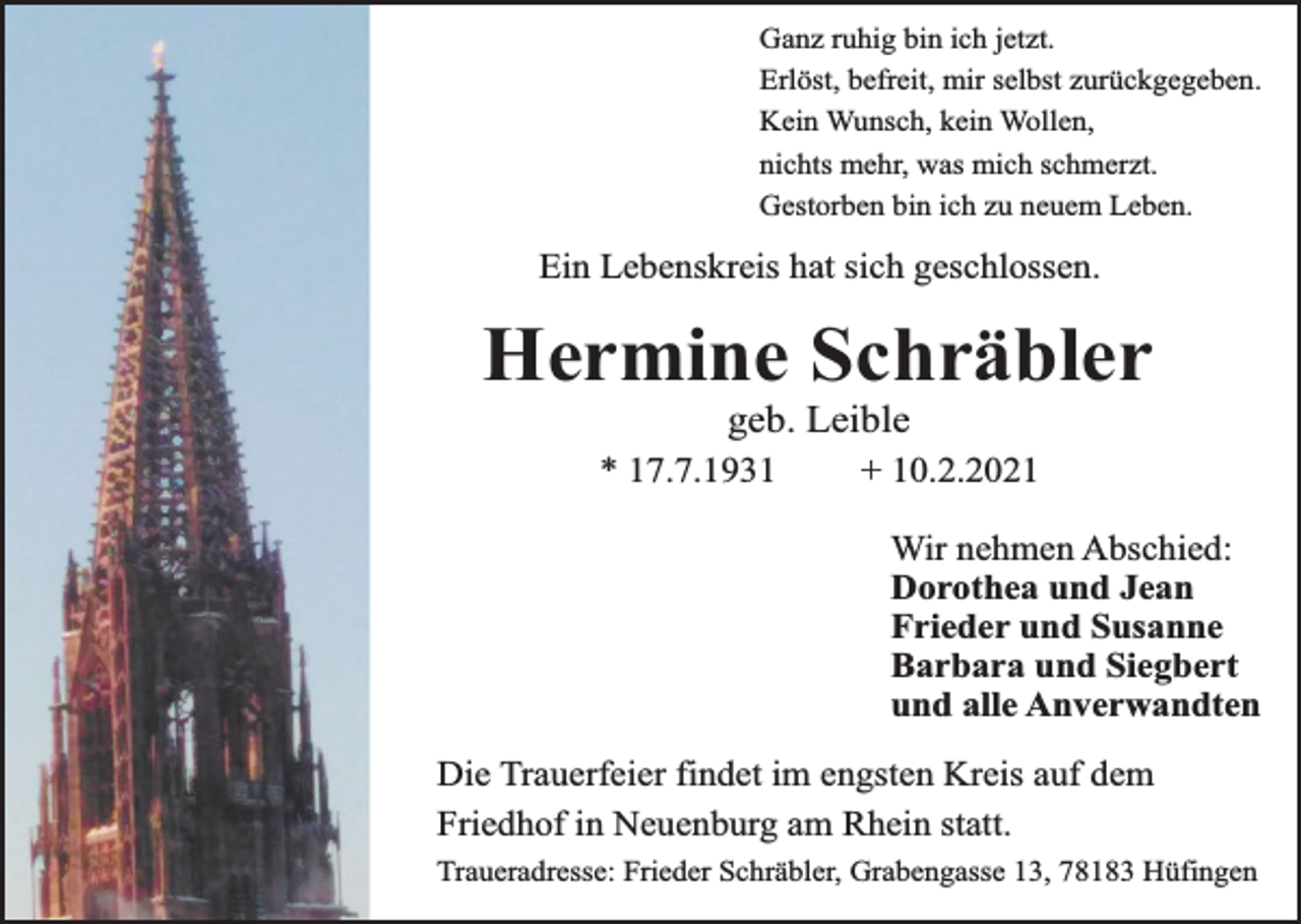<p>Ganz ruhig bin ich jetzt.<br />Erlöst, befreit, mir selbst zurückgegeben.<br />Kein Wunsch, kein Wollen,<br />nichts mehr, was mich schmerzt.<br />Gestorben bin ich zu neuem Leben.</p><p>Ein Lebenskreis hat sich geschlossen.</p><p>Hermine Schräbler<br />geb. Leible</p><p>* 17.7.1931</p><p>+ 10.2.2021</p><p>Wir nehmen Abschied:<br />Dorothea und Jean<br />Frieder und Susanne<br />Barbara und Siegbert<br />und alle Anverwandten<br />Die Trauerfeier findet im engsten Kreis auf dem<br />Friedhof in Neuenburg am Rhein statt.<br />Traueradresse: Frieder Schräbler, Grabengasse 13, 78183 Hüfingen</p>