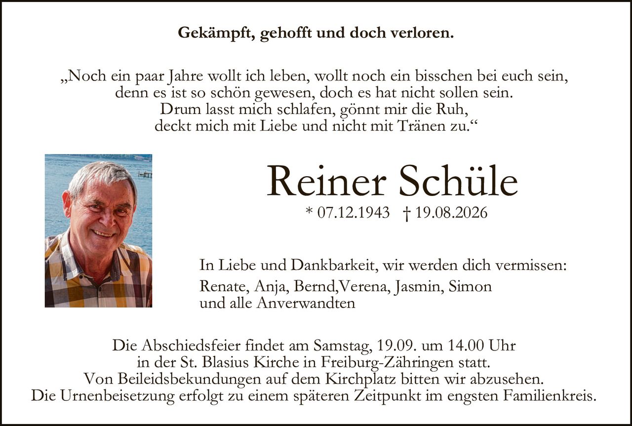 <p>Gekämpft, gehofft und doch verloren.</p>

<p>„Noch ein paar Jahre wollt ich leben, wollt noch ein bisschen bei euch sein, denn es ist so schön gewesen, doch es hat nicht sollen sein. Drum lasst mich schlafen, gönnt mir die Ruh, deckt mich mit Liebe und nicht mit Tränen zu."</p>

<p><strong>Reiner Schüle</strong><br/>* 07.12.1943 † 19.08.2026</p>

<p>In Liebe und Dankbarkeit, wir werden dich vermissen:<br/>Renate, Anja, Bernd, Verena, Jasmin, Simon und alle Anverwandten</p>

<p>Die Abschiedsfeier findet am Samstag, 19.09. um 14.00 Uhr in der St. Blasius Kirche in Freiburg-Zähringen statt. Von Beileidsbekundungen auf dem Kirchplatz bitten wir abzusehen. Die Urnenbeisetzung erfolgt zu einem späteren Zeitpunkt im engsten Familienkreis.</p>