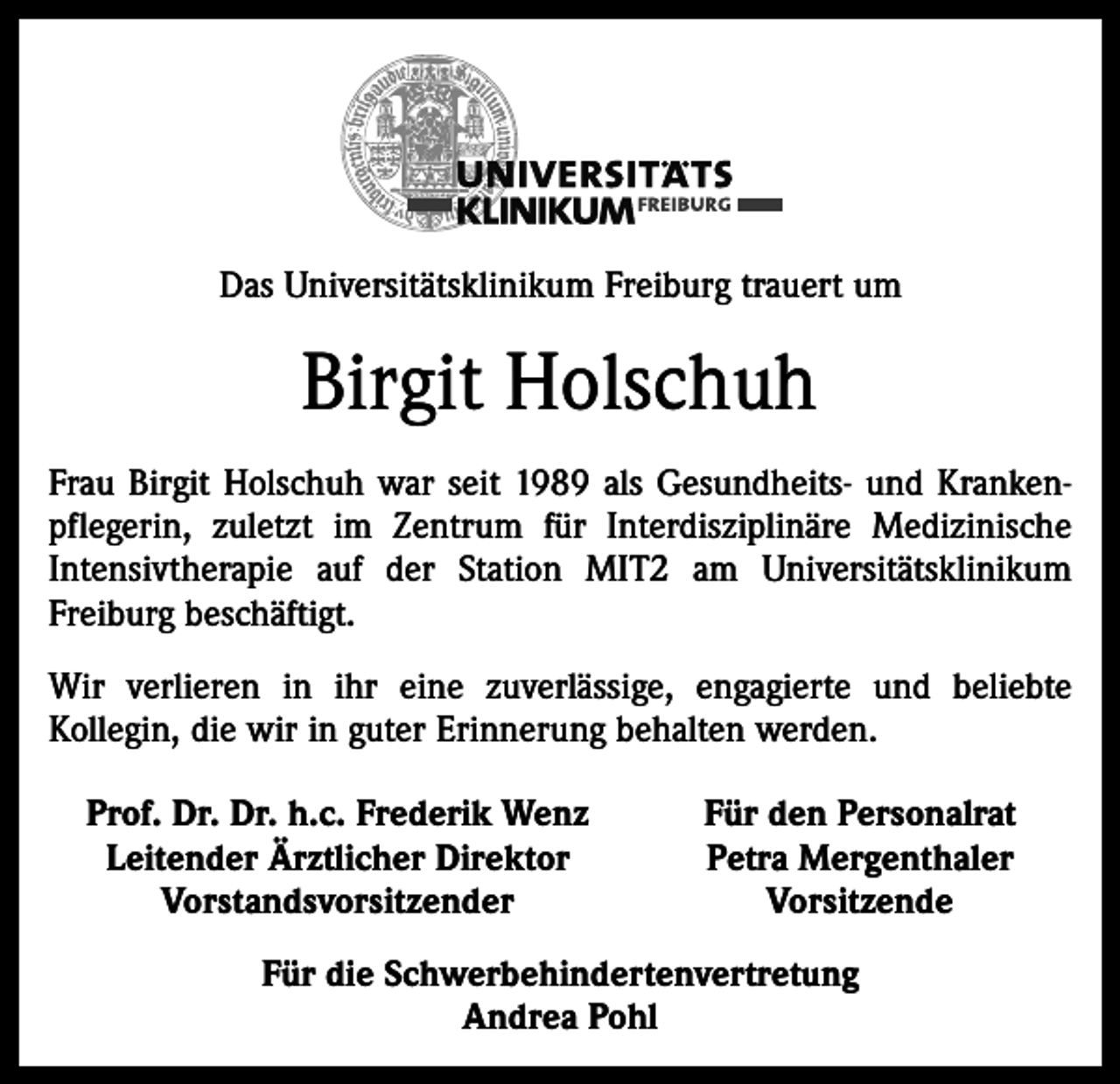 <p>Das Universitätsklinikum Freiburg trauert um</p><p>Birgit Holschuh<br />Frau Birgit Holschuh war seit 1989 als Gesundheits- und Krankenpflegerin, zuletzt im Zentrum für Interdisziplinäre Medizinische<br />Intensivtherapie auf der Station MIT2 am Universitätsklinikum<br />­Freiburg beschäftigt.<br />Wir verlieren in ihr eine zuverlässige, engagierte und beliebte<br />­Kollegin, die wir in guter Erinnerung behalten werden.<br />Prof. Dr. Dr. h.c. Frederik Wenz<br />Leitender Ärztlicher Direktor</p><p>Vorstandsvorsitzender</p><p>Für den Personalrat<br />Petra Mergenthaler<br />Vorsitzende</p><p>Für die Schwerbehindertenvertretung<br />Andrea Pohl</p>