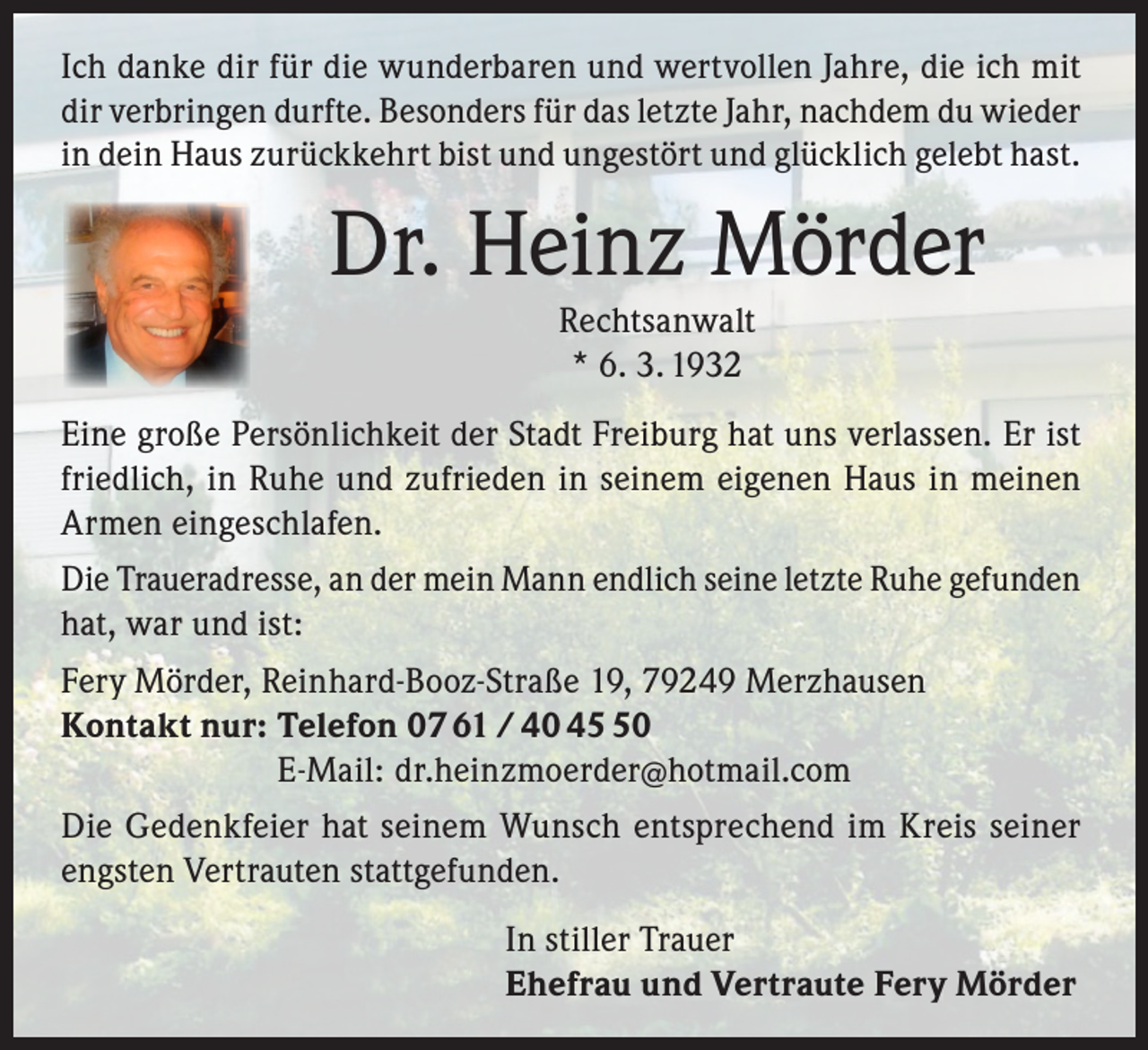<p>Ich danke dir für die wunderbaren und wertvollen Jahre, die ich mit<br />dir verbringen durfte. Besonders für das letzte Jahr, nachdem du wieder<br />in dein Haus zurückkehrt bist und ungestört und glücklich gelebt hast.</p><p>Dr. Heinz Mörder<br />Rechtsanwalt<br />* 6. 3. 1932</p><p>Eine große Persönlichkeit der Stadt Freiburg hat uns verlassen. Er ist<br />friedlich, in Ruhe und zufrieden in seinem eigenen Haus in meinen<br />Armen eingeschlafen.<br />Die Traueradresse, an der mein Mann endlich seine letzte Ruhe gefunden<br />hat, war und ist:<br />Fery Mörder, Reinhard-Booz-Straße 19, 79249 Merzhausen<br />Kontakt nur: Telefon 07 61 / 40 40<br />E-Mail: dr.heinzmoerder@hotmail.com<br />Die Gedenkfeier hat seinem Wunsch entsprechend im Kreis seiner<br />engsten Vertrauten stattgefunden.<br />In stiller Trauer<br />Ehefrau und Vertraute Fery Mörder</p>