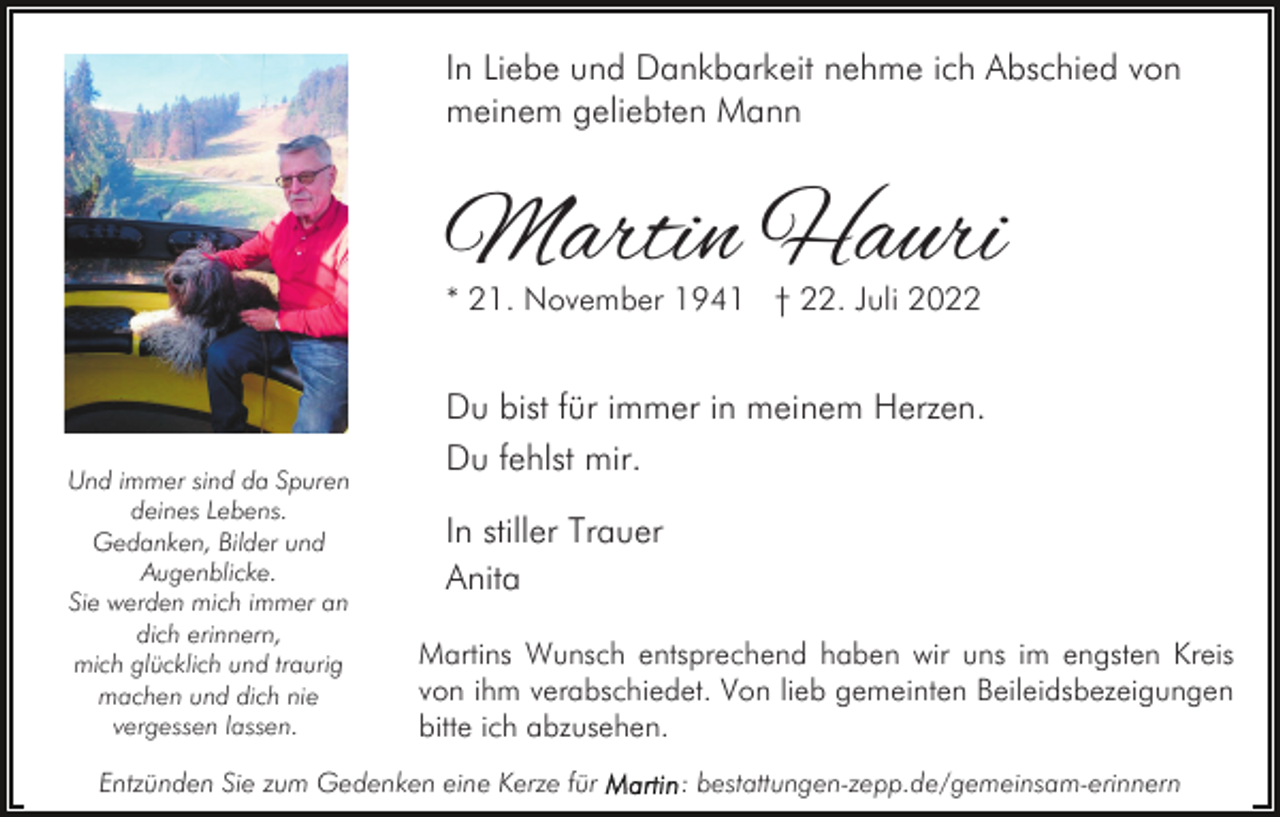 <p>In Liebe und Dankbarkeit nehme ich Abschied von<br />meinem geliebten Mann</p><p>Martin Hauri<br />* 21. November 1941 † 22. Juli 2022</p><p>Und immer sind da Spuren<br />deines Lebens.<br />Gedanken, Bilder und<br />Augenblicke.<br />Sie werden mich immer an<br />dich erinnern,<br />mich glücklich und traurig<br />machen und dich nie<br />vergessen lassen.</p><p>Du bist für immer in meinem Herzen.<br />Du fehlst mir.<br />In stiller Trauer<br />Anita<br />Martins Wunsch entsprechend haben wir uns im engsten Kreis<br />von ihm verabschiedet. Von lieb gemeinten Beileidsbezeigungen<br />bitte ich abzusehen.</p><p>Entzünden Sie zum Gedenken eine Kerze für</p><p>: bestattungen-zepp.de/gemeinsam-erinnern</p>
