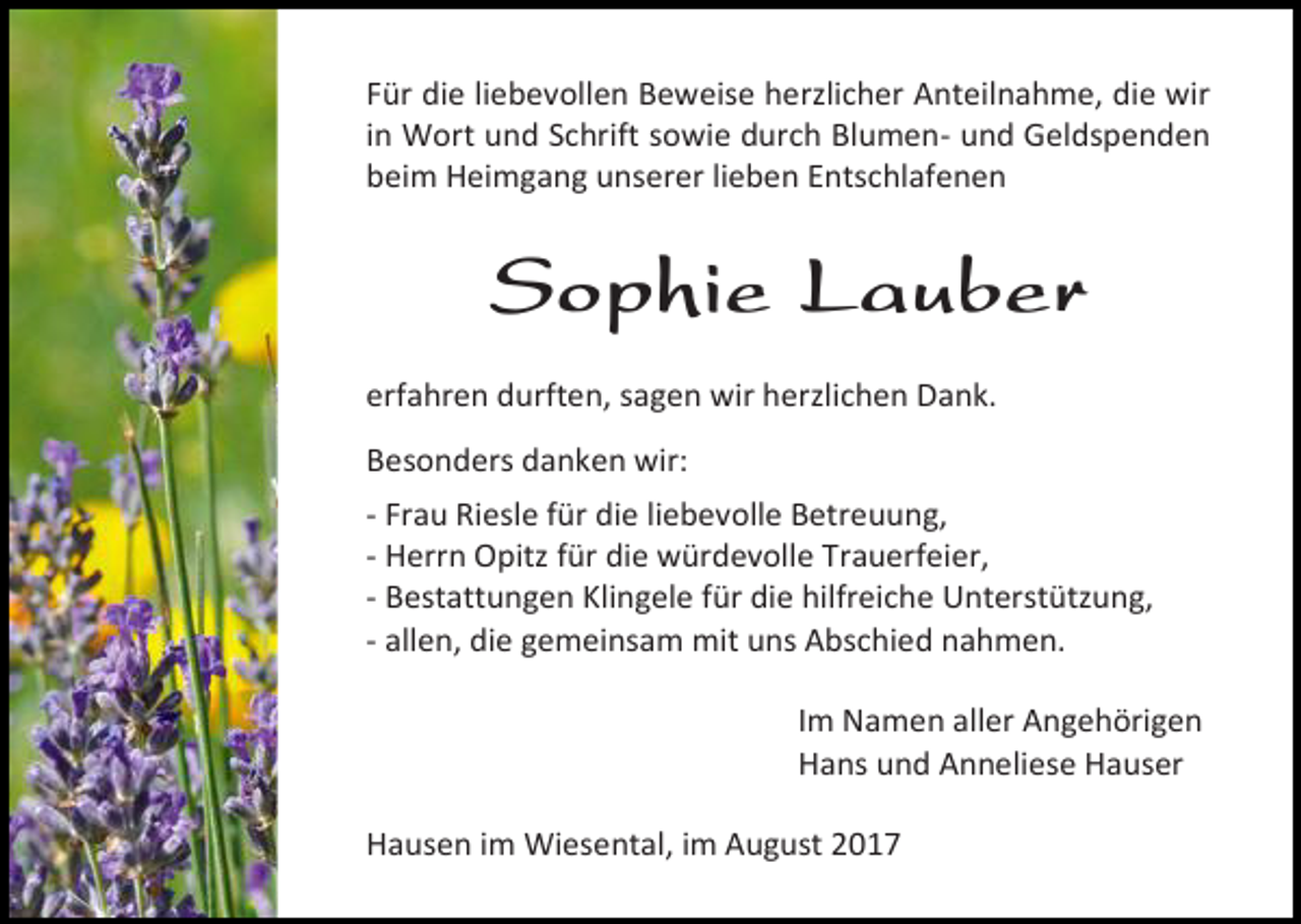 <p>Für die liebevollen Beweise herzlicher Anteilnahme, die wir<br />in Wort und Schrift sowie durch Blumen- und Geldspenden<br />beim Heimgang unserer lieben Entschlafenen</p><p>Sophie Lauber<br />erfahren durften, sagen wir herzlichen Dank.<br />Besonders danken wir:<br />- Frau Riesle für die liebevolle Betreuung,<br />- Herrn Opitz für die würdevolle Trauerfeier,<br />- Bestattungen Klingele für die hilfreiche Unterstützung,<br />- allen, die gemeinsam mit uns Abschied nahmen.<br />Im Namen aller Angehörigen<br />Hans und Anneliese Hauser<br />Hausen im Wiesental, im August 2017</p>