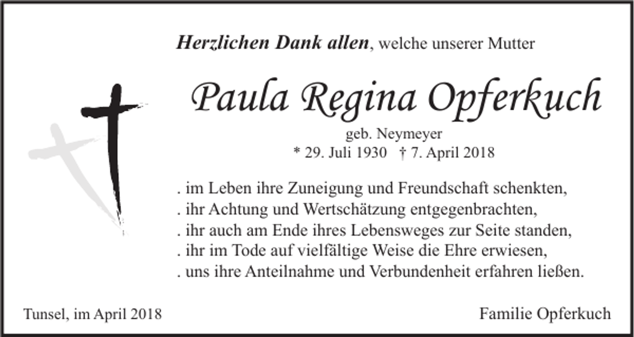 <p>HHerzlichen<br />erzli c h e n DDank<br />a n k all<br />allen<br />e n , welche<br />w el c h e unserer<br />u ns er er Mutter<br />M utt er</p><p>PPaula<br />a ul a Regina<br />Regi n a Opferkuch<br />O pfer k uc h<br />ggeb.<br />e b. Neymeyer<br />N e y m e y er<br />** 229.<br />9. JJuli<br />uli 11930<br />9 3 0 †† 7.<br />7. April<br />A pril 22</p><p>. im<br />i m Leben<br />L e b e n ihre<br />i hr e Zuneigung<br />Z u n ei g u n g und<br />u n d Freundschaft<br />Fr e u n ds c h aft schenkten,<br />s c h e n kt e n,<br />. ihr<br />i hr Achtung<br />A c ht u n g und<br />u n d Wertschätzung<br />Werts c h ät z u n g entgegenbrachten,<br />e nt g e g e n br a c ht e n,<br />. ihr<br />i hr auch<br />a u c h am<br />a m Ende<br />E n d e ihres<br />i hr es Lebensweges<br />L e b e ns w e g es zur<br />z ur Seite<br />S eit e standen,<br />st a n d e n,<br />. ihr<br />i hr im<br />i m Tode<br />T o d e auf<br />a uf vielfältige<br />vi elf älti g e Weise<br />Weis e die<br />di e Ehre<br />E hr e erwiesen,<br />er wi es e n,<br />ließen.<br />. uns<br />u ns ihre<br />i hr e Anteilnahme<br />A nt eil n a h m e und<br />u n d Verbundenheit<br />Ver b u n d e n h eit erfahren<br />erf a hr e n li<br />e ß e n.<br />TTunsel,<br />u ns el, i im<br />m April<br />A pril 22</p><p>FFamilie<br />a mili e Opferkuch<br />O pf er k u c h</p>