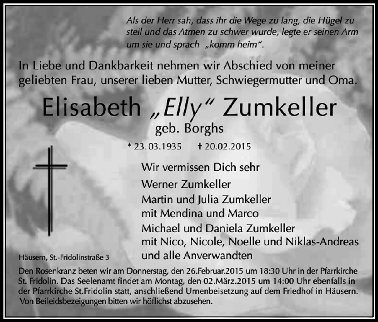 <p>Als der Herr sah, dass ihr die Wege zu lang, die Hügel zu<br />steil und das Atmen zu schwer wurde, legte er seinen Arm<br />um sie und sprach „komm heim“.</p><p>In Liebe und Dankbarkeit nehmen wir Abschied von meiner<br />geliebten Frau, unserer lieben Mutter, Schwiegermutter und Oma.</p><p>Elisabeth „Elly“ Zumkeller<br />geb. Borghs</p><p>* 23. 03.1935</p><p>Häusern, St.-Fridolinstraße 3</p><p>† 20.02.2015</p><p>Wir vermissen Dich sehr<br />Werner Zumkeller<br />Martin und Julia Zumkeller<br />mit Mendina und Marco<br />Michael und Daniela Zumkeller<br />mit Nico, Nicole, Noelle und Niklas-Andreas<br />und alle Anverwandten</p><p>Den Rosenkranz beten wir am Donnerstag, den 26.Februar.2015 um 18:30 Uhr in der Pfarrkirche<br />St. Fridolin. Das Seelenamt findet am Montag, den 02.März.2015 um 14:00 Uhr ebenfalls in<br />der Pfarrkirche St.Fridolin statt, anschließend Urnenbeisetzung auf dem Friedhof in Häusern.<br />Von Beileidsbezeigungen bitten wir höflichst abzusehen.</p>