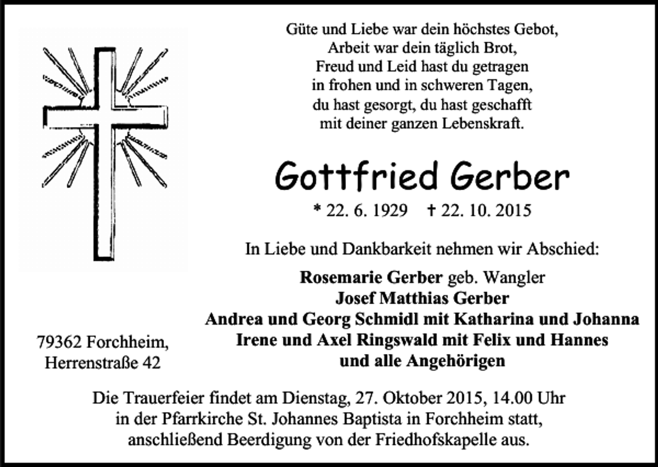<p>Güte und Liebe war dein höchstes Gebot,<br />Arbeit war dein täglich Brot,<br />Freud und Leid hast du getragen<br />in frohen und in schweren Tagen,<br />du hast gesorgt, du hast geschafft<br />mit deiner ganzen Lebenskraft.</p><p>Gottfried Gerber<br />* 22. 6. 1929</p><p> 22. 10. 2015</p><p>In Liebe und Dankbarkeit nehmen wir Abschied:</p><p>79362 Forchheim,<br />Herrenstraße 42</p><p>Rosemarie Gerber geb. Wangler<br />Josef Matthias Gerber<br />Andrea und Georg Schmidl mit Katharina und Johanna<br />Irene und Axel Ringswald mit Felix und Hannes<br />und alle Angehörigen</p><p>Die Trauerfeier findet am Dienstag, 27. Oktober 2015, 14.00 Uhr<br />in der Pfarrkirche St. Johannes Baptista in Forchheim statt,<br />anschließend Beerdigung von der Friedhofskapelle aus.</p>