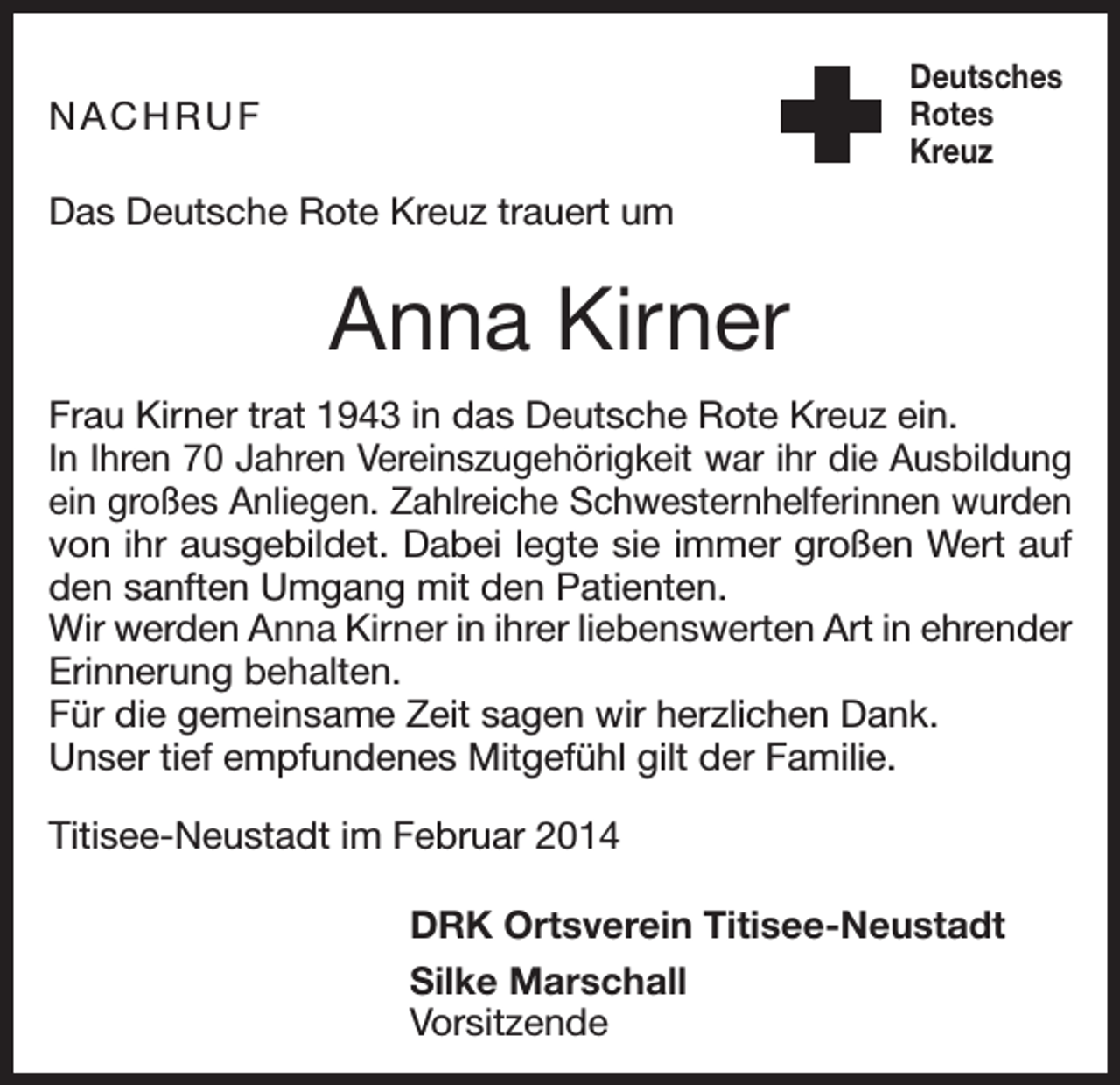 <p>Deutsches<br />Rotes<br />Kreuz</p><p>NACHRUF<br />Das Deutsche Rote Kreuz trauert um</p><p>Anna Kirner<br />Frau Kirner trat 1943 in das Deutsche Rote Kreuz ein.<br />In I­hren 70 Jahren Vereinszugehörigkeit war ihr die Ausbildung<br />ein großes Anliegen. Zahlreiche Schwesternhelferinnen wurden<br />von ihr ausgebildet. Dabei legte sie immer großen Wert auf<br />den sanften Umgang mit den Patienten.<br />Wir werden Anna Kirner in ihrer liebenswerten Art in ehrender<br />Erinnerung behalten.<br />Für die gemeinsame Zeit sagen wir herzlichen Dank.<br />Unser tief empfundenes Mitgefühl gilt der Familie.<br />Titisee-Neustadt im Februar 2014</p><p>DRK Ortsverein Titisee-Neustadt</p><p>Silke Marschall<br />Vorsitzende</p>