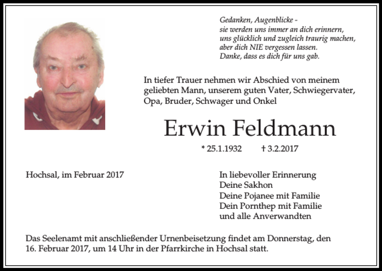 <p>Gedanken, Augenblicke sie werden uns immer an dich erinnern,<br />uns glücklich und zugleich traurig machen,<br />aber dich NIE vergessen lassen.<br />Danke, dass es dich für uns gab.</p><p>In tiefer Trauer nehmen wir Abschied von meinem<br />geliebten Mann, unserem guten Vater, Schwiegervater,<br />Opa, Bruder, Schwager und Onkel</p><p>Erwin Feldmann<br />* 25.1.1932<br />Hochsal, im Februar 2017</p><p>† 3.2.2017</p><p>In liebevoller Erinnerung<br />Deine Sakhon<br />Deine Pojanee mit Familie<br />Dein Pornthep mit Familie<br />und alle Anverwandten</p><p>Das Seelenamt mit anschließender Urnenbeisetzung findet am Donnerstag, den<br />16. Februar 2017, um 14 Uhr in der Pfarrkirche in Hochsal statt.</p>