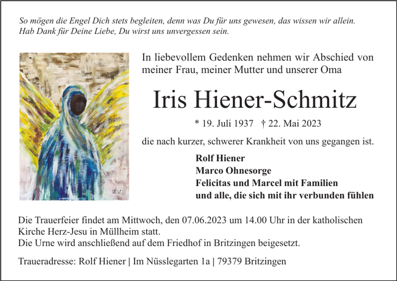<p>So mögen die Engel Dich stets begleiten, denn was Du für uns gewesen, das wissen wir allein.<br />Hab Dank für Deine Liebe, Du wirst uns unvergessen sein.</p><p>In liebevollem Gedenken nehmen wir Abschied von<br />meiner Frau, meiner Mutter und unserer Oma</p><p>Iris Hiener-Schmitz<br />* 19. Juli 1937 † 22. Mai 2023<br />die nach kurzer, schwerer Krankheit von uns gegangen ist.<br />Rolf Hiener<br />Marco Ohnesorge<br />Felicitas und Marcel mit Familien<br />und alle, die sich mit ihr verbunden fühlen<br />Die Trauerfeier findet am Mittwoch, den 07.06.2023 um 14.00 Uhr in der katholischen<br />Kirche Herz-Jesu in Müllheim statt.<br />Die Urne wird anschließend auf dem Friedhof in Britzingen beigesetzt.<br />Traueradresse: Rolf Hiener | Im Nüsslegarten 1a | 79379 Britzingen</p>