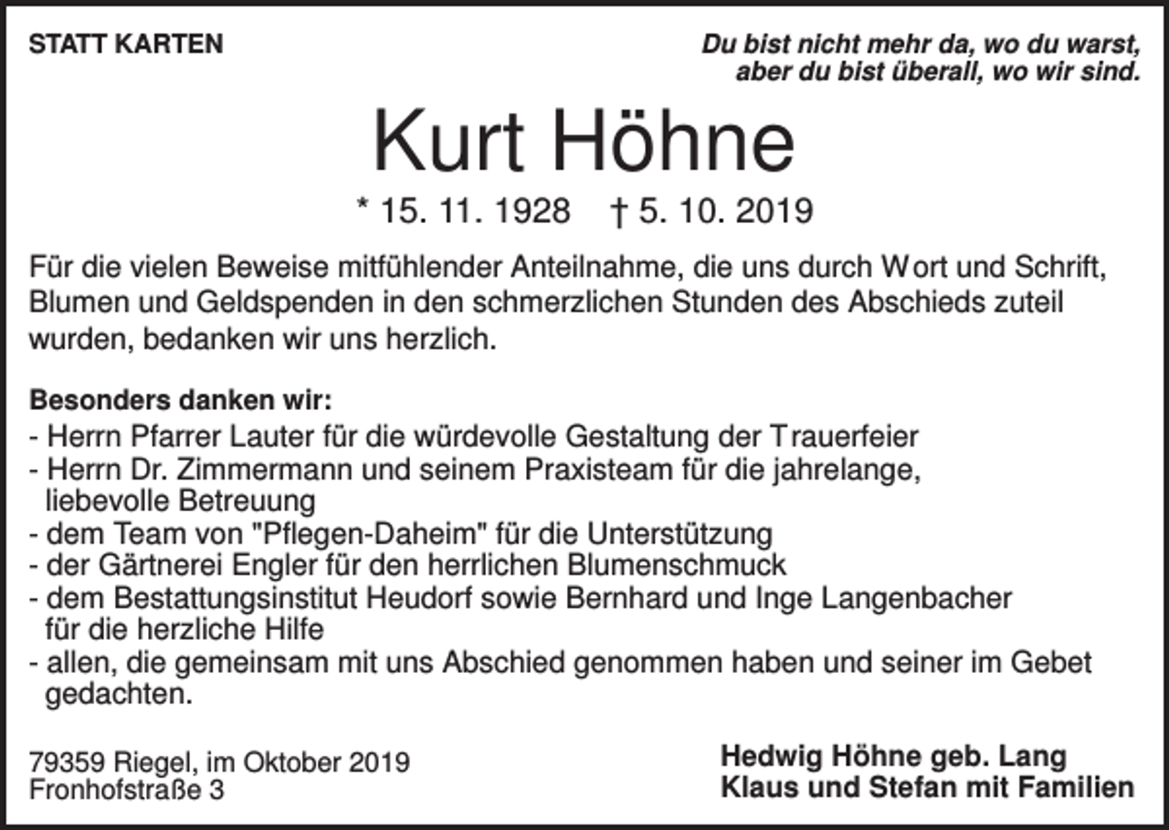 <p>STATT KARTEN</p><p>Du bist nicht mehr da, wo du warst,<br />aber du bist überall, wo wir sind.</p><p>Kurt Höhne<br />* 15. 11. 1928</p><p>† 5. 10. 2019</p><p>Für die vielen Beweise mitfühlender Anteilnahme, die uns durch W ort und Schrift,<br />Blumen und Geldspenden in den schmerzlichen Stunden des Abschieds zuteil<br />wurden, bedanken wir uns herzlich.<br />Besonders danken wir:</p><p>- Herrn Pfarrer Lauter für die würdevolle Gestaltung der Trauerfeier<br />- Herrn Dr. Zimmermann und seinem Praxisteam für die jahrelange,<br />liebevolle Betreuung<br />- dem Team von "Pflegen-Daheim" für die Unterstützung<br />- der Gärtnerei Engler für den herrlichen Blumenschmuck<br />- dem Bestattungsinstitut Heudorf sowie Bernhard und Inge Langenbacher<br />für die herzliche Hilfe<br />- allen, die gemeinsam mit uns Abschied genommen haben und seiner im Gebet<br />gedachten.<br />79359 Riegel, im Oktober 2019<br />Fronhofstraße 3</p><p>Hedwig Höhne geb. Lang<br />Klaus und Stefan mit Familien</p>
