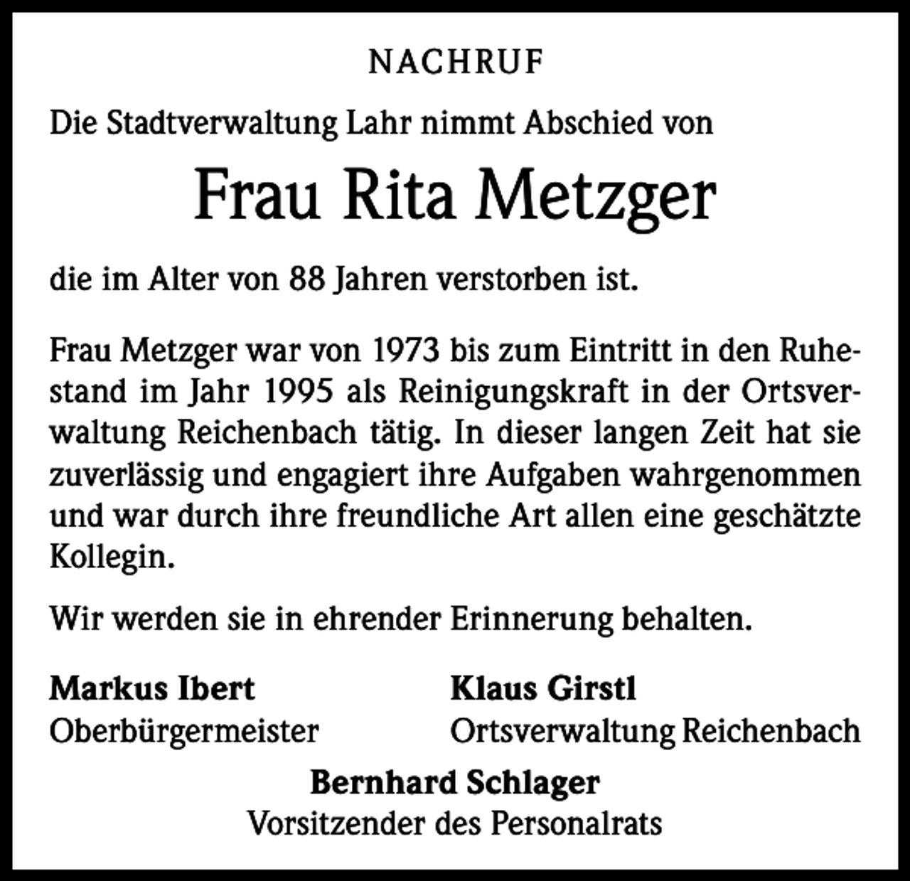<p>N ACH RU F<br />Die Stadtverwaltung Lahr nimmt Abschied von</p><p>Frau Rita Metzger<br />die im Alter von 88 Jahren verstorben ist.<br />Frau Metzger war von 1973 bis zum Eintritt in den Ruhestand im Jahr 1995 als Reinigungskraft in der Ortsverwaltung Reichenbach tätig. In dieser langen Zeit hat sie<br />zuverlässig und engagiert ihre Aufgaben wahrgenommen<br />und war durch ihre freundliche Art allen eine geschätzte<br />Kollegin.<br />Wir werden sie in ehrender Erinnerung behalten.<br />Markus Ibert<br />Klaus Girstl<br />Oberbürgermeister<br />Ortsverwaltung Reichenbach<br />Bernhard Schlager<br />Vorsitzender des Personalrats</p>