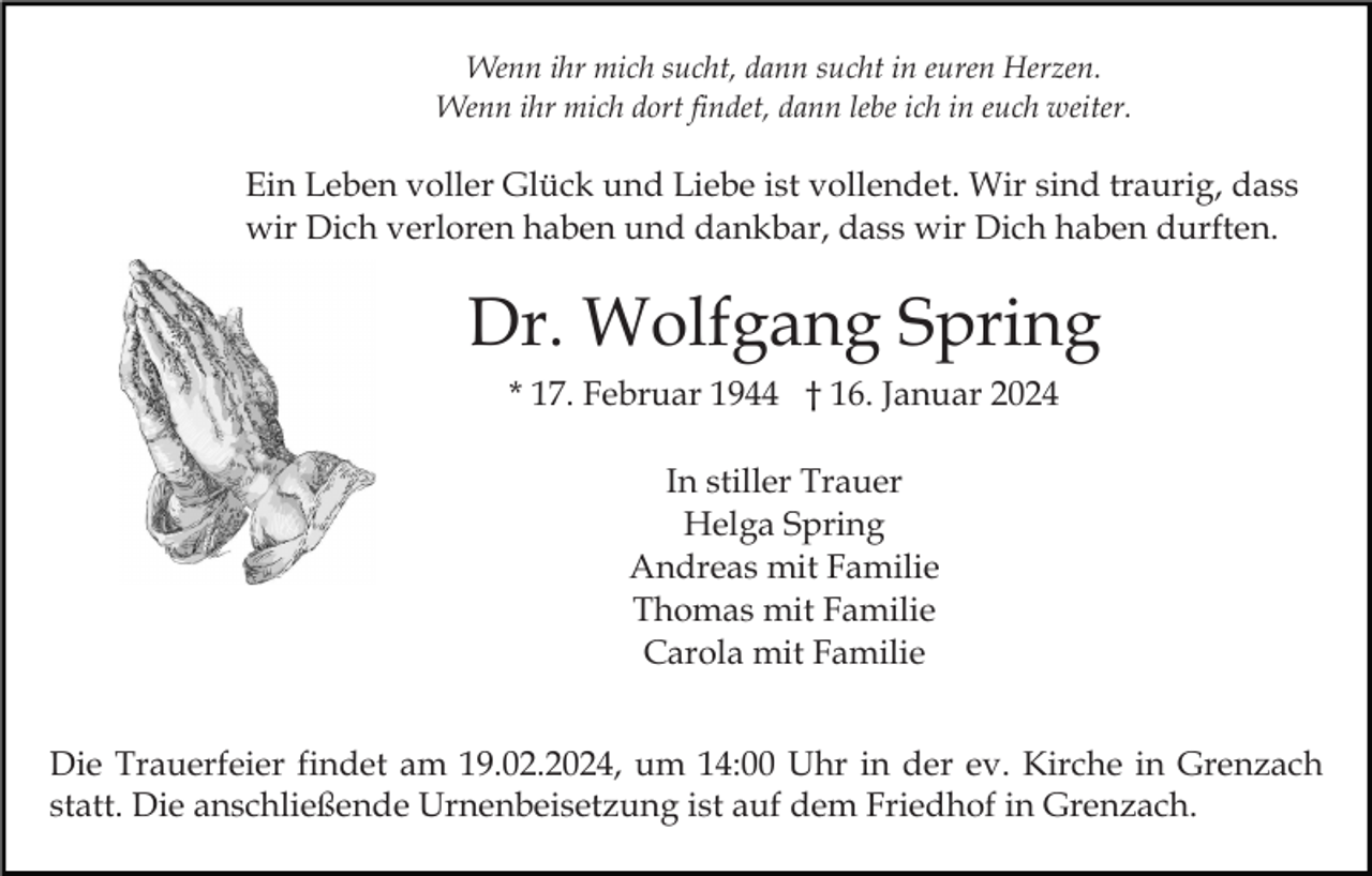 <p>Wenn ihr mich sucht, dann sucht in euren Herzen.<br />Wenn ihr mich dort findet, dann lebe ich in euch weiter.</p><p>Ein Leben voller Glück und Liebe ist vollendet. Wir sind traurig, dass<br />wir Dich verloren haben und dankbar, dass wir Dich haben durften.</p><p>Dr. Wolfgang Spring<br />* 17. Februar 1944 † 16. Januar 2024<br />In stiller Trauer<br />Helga Spring<br />Andreas mit Familie<br />Thomas mit Familie<br />Carola mit Familie<br />Die Trauerfeier findet am 19.02.2024, um 14:00 Uhr in der ev. Kirche in Grenzach<br />statt. Die anschließende Urnenbeisetzung ist auf dem Friedhof in Grenzach.</p>