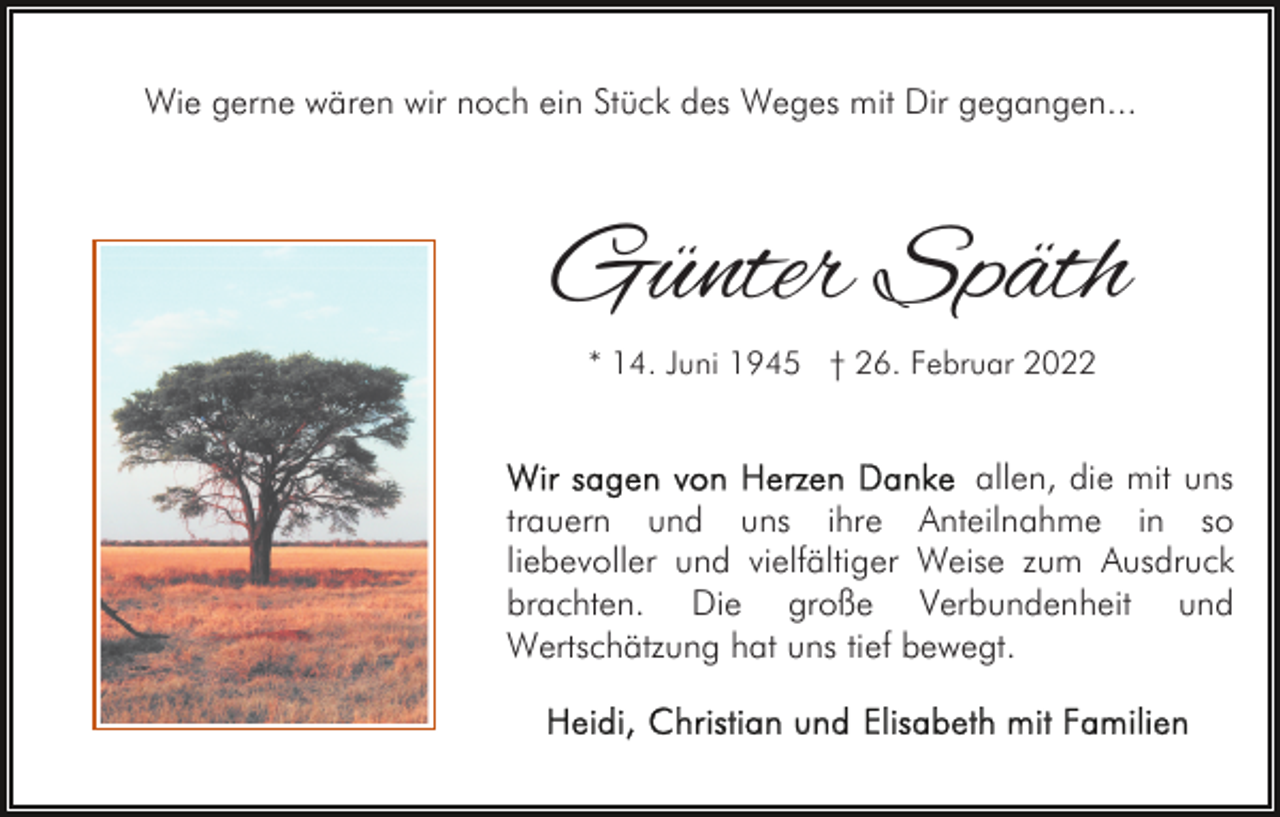 <p>Wie gerne wären wir noch ein Stück des Weges mit Dir gegangen...</p><p>Günter Späth<br />* 14. Juni 1945 † 26. Februar 2022</p><p>allen, die mit uns<br />trauern und uns ihre Anteilnahme in so<br />liebevoller und vielfältiger Weise zum Ausdruck<br />brachten. Die große Verbundenheit und<br />Wertschätzung hat uns tief bewegt.</p>