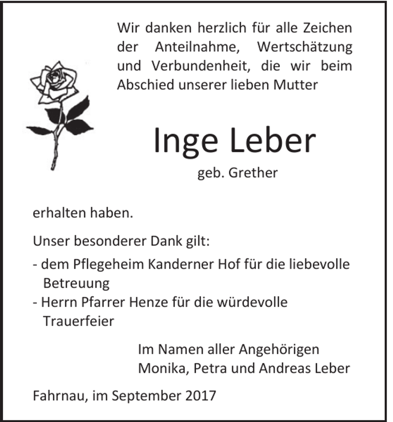 <p>Wir d danken<br />Wir<br />a n k e n h herzlich<br />erzli c h f ür<br />fürallalle<br />e Z Zeichen<br />ei c h e n<br />dder<br />er Anteilnahme,<br />A nt eil n a h m e, Wertschätzung<br />W erts c h ätz u n g<br />uund<br />n d Verbundenheit,<br />V er b u n d e n h eit, di<br />die<br />e wir<br />wir bbeim<br />ei m<br />AAbschied<br />bs c hi e d uunserer<br />ns er er lilieben<br />e b e n Mutter<br />M utt er</p><p>IInge<br />n g e Leber<br />L e b er<br />ggeb.<br />e b. Grether<br />Gr et h er</p><p>erhalten<br />er<br />h alt e n haben.<br />h a b e n.<br />U ns er bbesonderer<br />Unser<br />es o n d er er DDank<br />a n k gilt<br />gilt::<br />-- ddem<br />e m Pfl<br />Pflegeheim<br />e g e h ei m KKanderner<br />a n d er n er Hof<br />H of ffür<br />ür die<br />di e liliebevolle<br />e b e v oll e<br />BBetreuung<br />etr e u u n g<br />-- HHerrn<br />err n PfPfarrer<br />arr er HHenze<br />e nz e f für<br />ür didie<br />e würdevolle<br />w ür d e v oll e<br />Trauerfeier<br />Tr<br />a u erf ei er<br />I m Namen<br />Im<br />N a m e n aller<br />all er Angehörigen<br />A n g e h öri g e n<br />MMonika,<br />o ni k a, P Petra<br />etr a u und<br />n d AAndreas<br />n dr e as L Leber<br />e b er<br />FFahrnau,<br />a hr n a u, iimm SSeptember<br />e pt e m b er</p>