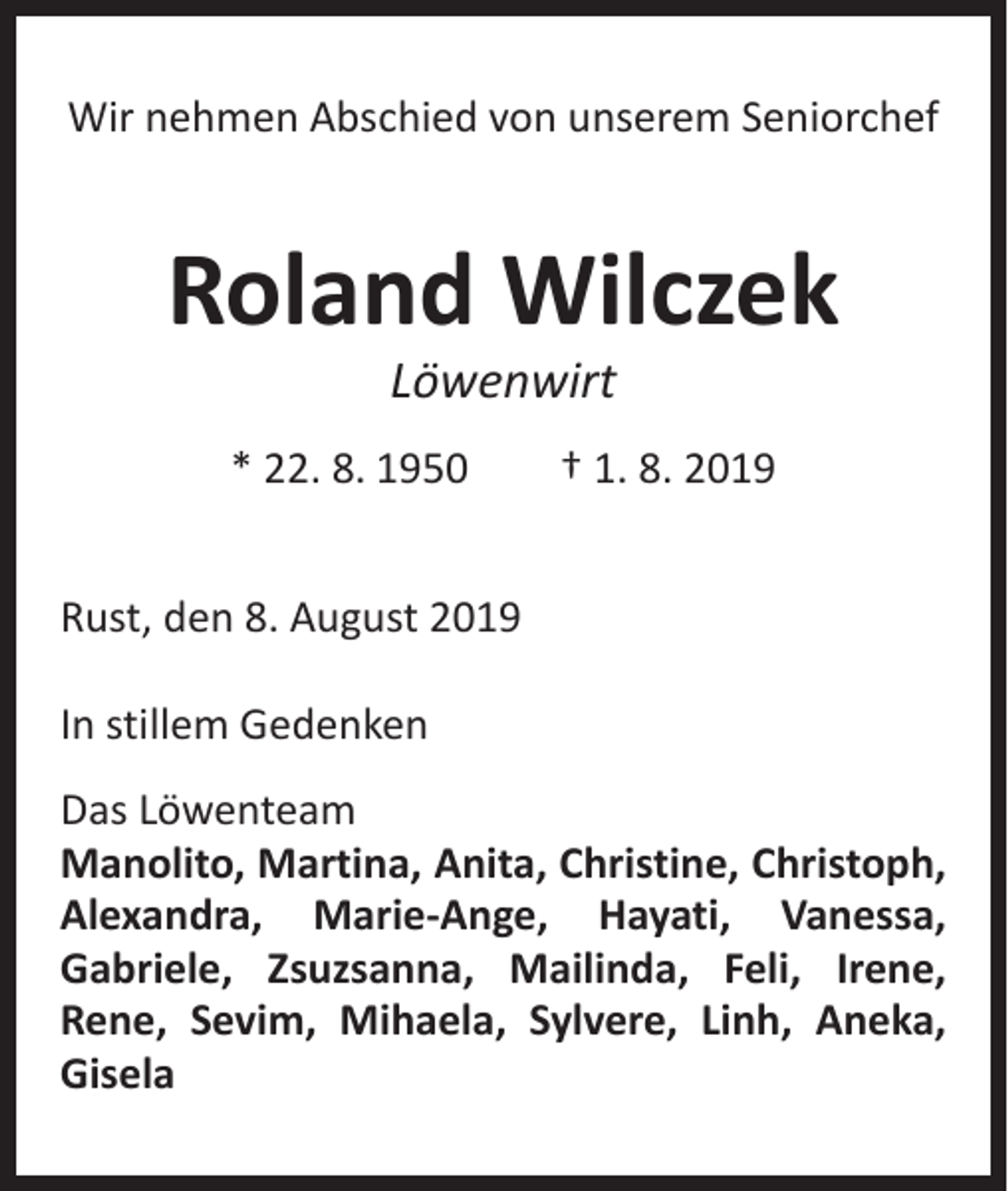 <p>Wir nehmen Abschied von unserem Seniorchef</p><p>Roland Wilczek<br />Löwenwirt</p><p>* 22. 8. 1950 † 1. 8. 2019<br />Rust, den 8. August 2019<br />In stillem Gedenken<br />Das Löwenteam<br />Manolito, Martina, Anita, Christine, Christoph,<br />Alexandra, Marie-Ange, Hayati, Vanessa,<br />Gabriele, Zsuzsanna, Mailinda, Feli, Irene,<br />­<br />Rene, Sevim, Mihaela, Sylvere, Linh, Aneka,<br />­Gisela</p>