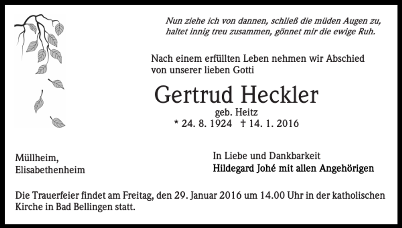 <p>Nun ziehe ich von dannen, schließ die müden Augen zu,<br />haltet innig treu zusammen, gönnet mir die ewige Ruh.</p><p>Nach einem erfüllten Leben nehmen wir Abschied<br />von unserer lieben Gotti</p><p>Gertrud Heckler<br />geb. Heitz<br />* 24. 8. 1924 † 14. 1. 2016<br />Müllheim,<br />Elisabethenheim</p><p>In Liebe und Dankbarkeit</p><p>Die Trauerfeier findet am Freitag, den 29. Januar 2016 um 14.00 Uhr in der katholischen<br />Kirche in Bad Bellingen statt.</p>