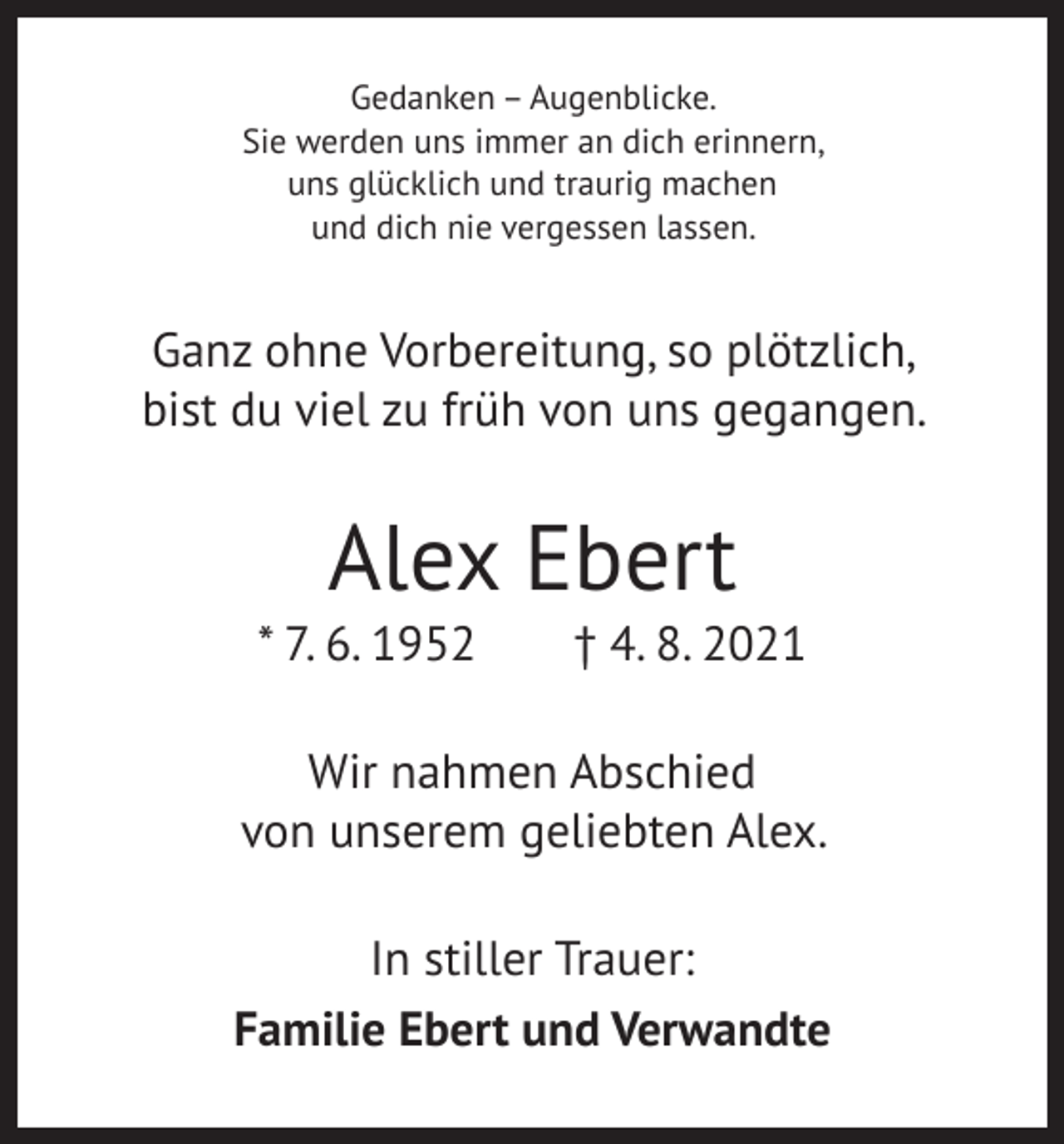 <p>Gedanken – Augenblicke.<br />Sie werden uns immer an dich erinnern,<br />uns glücklich und traurig machen<br />und dich nie vergessen lassen.</p><p>Ganz ohne Vorbereitung, so plötzlich,<br />bist du viel zu früh von uns gegangen.</p><p>Alex Ebert</p><p>* 7. 6. 1952 † 4. 8. 2021<br />Wir nahmen Abschied<br />von unserem geliebten Alex.<br />In stiller Trauer:<br />Familie Ebert und Verwandte</p>