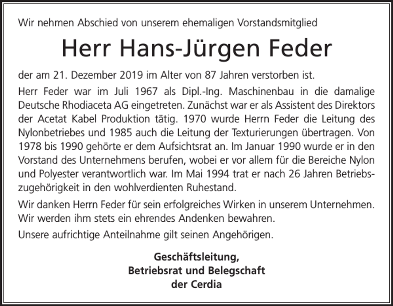 <p>Wir nehmen Abschied von unserem ehemaligen Vorstandsmitglied</p><p>Herr Hans-Jürgen Feder<br />der am 21. Dezember 2019 im Alter von 87 Jahren verstorben ist.<br />Herr Feder war im Juli 1967 als Dipl.-Ing. Maschinenbau in die damalige<br />­Deutsche Rhodiaceta AG eingetreten. Zunächst war er als Assistent des ­Direktors<br />der Acetat Kabel Produktion tätig. 1970 wurde Herrn Feder die ­Leitung des<br />Nylonbetriebes und 1985 auch die Leitung der Texturierungen übertragen. Von<br />1978 bis 1990 gehörte er dem Aufsichtsrat an. Im Januar 1990 wurde er in den<br />Vorstand des Unternehmens berufen, wobei er vor allem für die Bereiche Nylon<br />und Polyester verantwortlich war. Im Mai 1994 trat er nach 26 Jahren Betriebszugehörigkeit in den wohlverdienten Ruhestand.<br />Wir danken Herrn Feder für sein erfolgreiches Wirken in unserem Unternehmen.<br />Wir werden ihm stets ein ehrendes Andenken bewahren.<br />Unsere aufrichtige Anteilnahme gilt seinen Angehörigen.<br />Geschäftsleitung,<br />Betriebsrat und Belegschaft<br />der Cerdia</p>