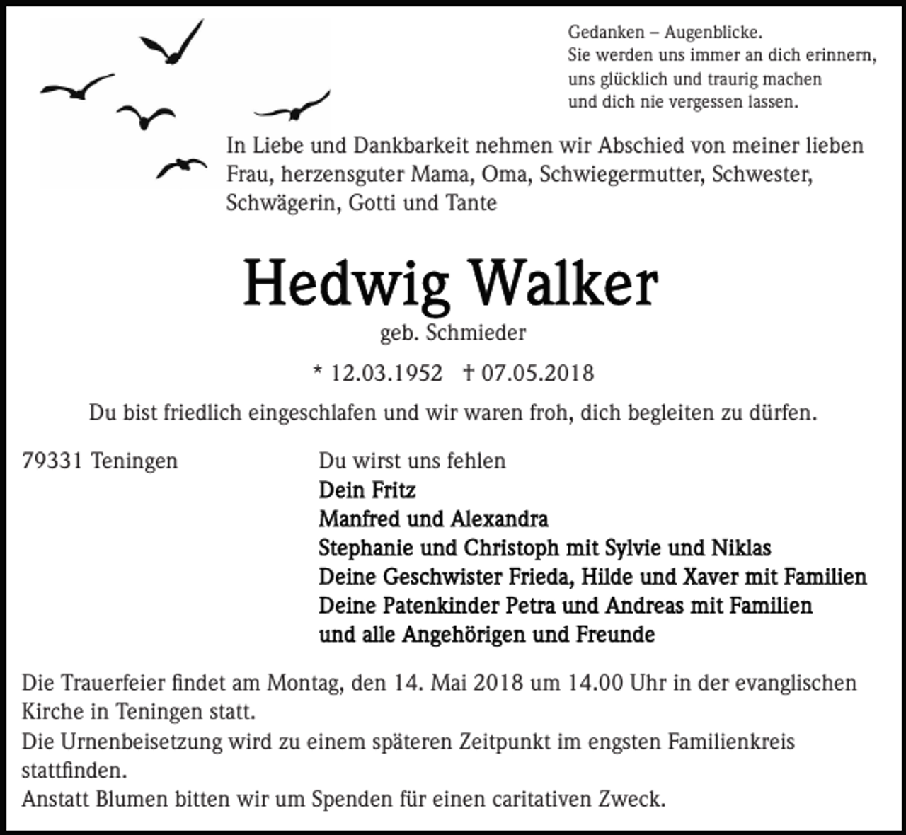 <p>GGedanken<br />e d a n k e n –– AAugenblicke.<br />u g e n bli c k e .<br />Siee werden<br />dich<br />erinnern,<br />Si<br />w er d e n uns<br />u ns iimmer<br />m m er aan<br />n di<br />c h eri<br />n n er n,<br />uuns<br />ns glglücklich<br />ü c kli c h uund<br />n d trtraurig<br />a uri g machen<br />mac he n<br />uund<br />n d di<br />c h nie<br />ni e vvergessen<br />er g ess e n llassen.<br />ass e n.<br />dich</p><p>lieben<br />IInn Liebe<br />Li e b e und<br />u n d Dankbarkeit<br />D a n k b ar k eit nehmen<br />n e h m e n wir<br />wir Abschied<br />A bs c hi e d von<br />v o n meiner<br />m ei n er li<br />ebe n<br />Fr a u, herzensguter<br />h er z e ns g ut er Mama,<br />M a m a, Oma,<br />O m a, Schwiegermutter,<br />S c h wi e g er m utt e r, Schwester,<br />S c h w est er,<br />Frau,<br />SSchwägerin,<br />c h w ä g eri n, Gotti<br />G otti und<br />u n d Tante<br />T a nt e</p><p>ggeb.<br />e b. Schmieder<br />S c h mi e d er<br />** 12.03.1952<br />1 2. 0 3. 1 9 5 2 †<br />† 07.05.2018<br />0 7. 0 5. 2 0 1 8<br />DDu<br />u bist<br />e dli c h eieingeschlafen<br />n g es c hl af e n uund<br />n d wir<br />wir waren<br />w ar e n frfroh,<br />o h, di<br />c h bbegleiten<br />e gl eit e n zzu<br />u ddürfen.<br />ürf e n.<br />bistfri<br />friedlich<br />dich<br />779331<br />9 1 Teningen<br />T e ni n g e n</p><p>DDu<br />u wirst<br />wirst uuns<br />ns f fehlen<br />e hl e n</p><p>Di e TrTrauerfeier<br />Die<br />a u erf ei er ﬁﬁndet<br />n d et aam<br />m Montag,<br />M o nt a g, den<br />d e n 14.<br />1 4. Mai<br />M ai 2018<br />2 01 8 uum<br />m 114.00<br />4. Uhr<br />U hr iin<br />n dder<br />er evanglischen<br />e v a n glis c h e n<br />Kirche<br />Kir c h e i in<br />n TTeningen<br />e ni n g e n ststatt.<br />att .<br />Di e Ur<br />n e n b eis et z u n g wird<br />wi r d zu<br />z u einem<br />ei n e m späteren<br />s p ät er e n Zeitpunkt<br />Z eit p u n kt iimm engsten<br />e n gst e n Familienkreis<br />F a mili e n kr eis<br />Die<br />Urnenbeisetzung<br />stattﬁnden.<br />st<br />att ﬁ n d e n.<br />bitten<br />AAnstatt<br />nst att BlBlumen<br />u m e n bitt<br />e n wir<br />w ir um<br />u m Spenden<br />S p e n d e n ffür<br />ür einen<br />ei n e n caritativen<br />c arit ati v e n Zweck.<br />Z w e c k.</p>