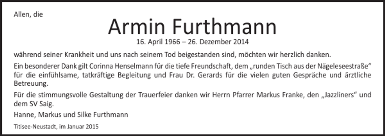 <p>Allen, die</p><p>Armin Furthmann<br />16. April 1966 – 26. Dezember 2014</p><p>während seiner Krankheit und uns nach seinem Tod beigestanden sind, möchten wir herzlich danken.<br />Ein besonderer Dank gilt Corinna Henselmann für die tiefe Freundschaft, dem „runden Tisch aus der Nägeleseestraße“<br />für die einfühlsame, tatkräftige Begleitung und Frau Dr. Gerards für die vielen guten Gespräche und ärztliche<br />Betreuung.<br />Für die stimmungsvolle Gestaltung der Trauerfeier danken wir Herrn Pfarrer Markus Franke, den „Jazzliners“ und<br />dem SV Saig.<br />Hanne, Markus und Silke Furthmann<br />Titisee-Neustadt, im Januar 2015</p>