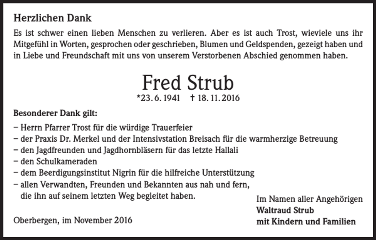 <p>Herzlichen Dank<br />Es ist schwer einen lieben Menschen zu verlieren. Aber es ist auch Trost, wieviele uns ihr<br />Mitgefühl in Worten, gesprochen oder geschrieben, Blumen und Geldspenden, gezeigt haben und<br />in Liebe und Freundschaft mit uns von unserem Verstorbenen Abschied genommen haben.</p><p>Fred Strub</p><p>*23. 6. 1941 = 18. 11. 2016<br />Besonderer Dank gilt:<br />– Herrn Pfarrer Trost für die würdige Trauerfeier<br />– der Praxis Dr. Merkel und der Intensivstation Breisach für die warmherzige Betreuung<br />– den Jagdfreunden und Jagdhornbläsern für das letzte Hallali<br />– den Schulkameraden<br />– dem Beerdigungsinstitut Nigrin für die hilfreiche Unterstützung<br />– allen Verwandten, Freunden und Bekannten aus nah und fern,<br />die ihn auf seinem letzten Weg begleitet haben.<br />Im Namen aller Angehörigen<br />Oberbergen, im November 2016</p><p>Waltraud Strub<br />mit Kindern und Familien</p>