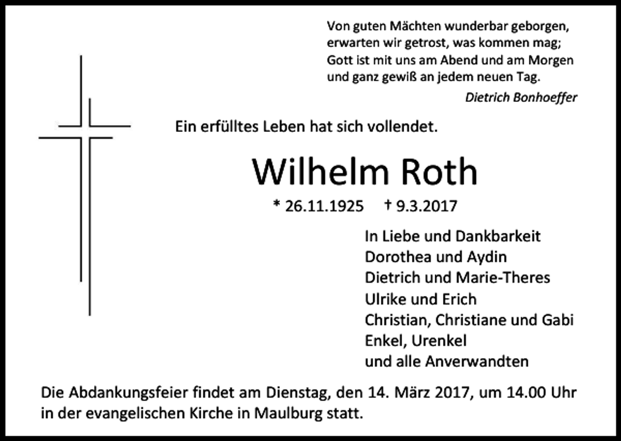 <p>Von guten Mächten wunderbar geborgen,<br />erwarten wir getrost, was kommen mag;<br />Gott ist mit uns am Abend und am Morgen<br />und ganz gewiß an jedem neuen Tag.<br />Dietrich Bonhoeffer</p><p>Ein erfülltes Leben hat sich vollendet.</p><p>Wilhelm Roth<br />* 26.11.1925</p><p>† 9.3.2017</p><p>In Liebe und Dankbarkeit<br />Dorothea und Aydin<br />Dietrich und Marie-Theres<br />Ulrike und Erich<br />Christian, Christiane und Gabi<br />Enkel, Urenkel<br />und alle Anverwandten<br />Die Abdankungsfeier findet am Dienstag, den 14. März 2017, um 14.00 Uhr<br />in der evangelischen Kirche in Maulburg statt.</p>