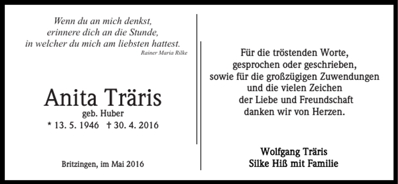 <p>Wenn du an mich denkst,<br />erinnere dich an die Stunde,<br />in welcher du mich am liebsten hattest.</p><p>Rainer Maria Rilke</p><p>Anita Träris<br />geb. Huber<br />* 13. 5. 1946 † 30. 4. 2016</p><p>Britzingen, im Mai 2016</p><p>Für die tröstenden Worte,<br />gesprochen oder geschrieben,<br />sowie für die großzügigen Zuwendungen<br />und die vielen Zeichen<br />der Liebe und Freundschaft<br />danken wir von Herzen.</p>