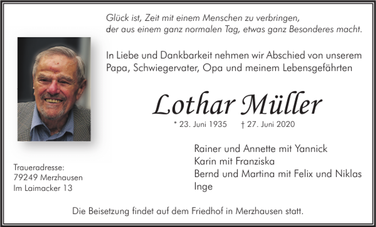 <p>Glück ist, Zeit mit einem Menschen zu verbringen,<br />der aus einem ganz normalen Tag, etwas ganz Besonderes macht.</p><p>In Liebe und Dankbarkeit nehmen wir Abschied von unserem<br />Papa, Schwiegervater, Opa und meinem Lebensgefährten</p><p>Lothar Müller<br />* 23. Juni 1935</p><p>Traueradresse:<br />79249 Merzhausen<br />Im Laimacker 13</p><p>† 27. Juni 2020</p><p>Rainer und Annette mit Yannick<br />Karin mit Franziska<br />Bernd und Martina mit Felix und Niklas<br />Inge</p><p>Die Beisetzung findet auf dem Friedhof in Merzhausen statt.</p>