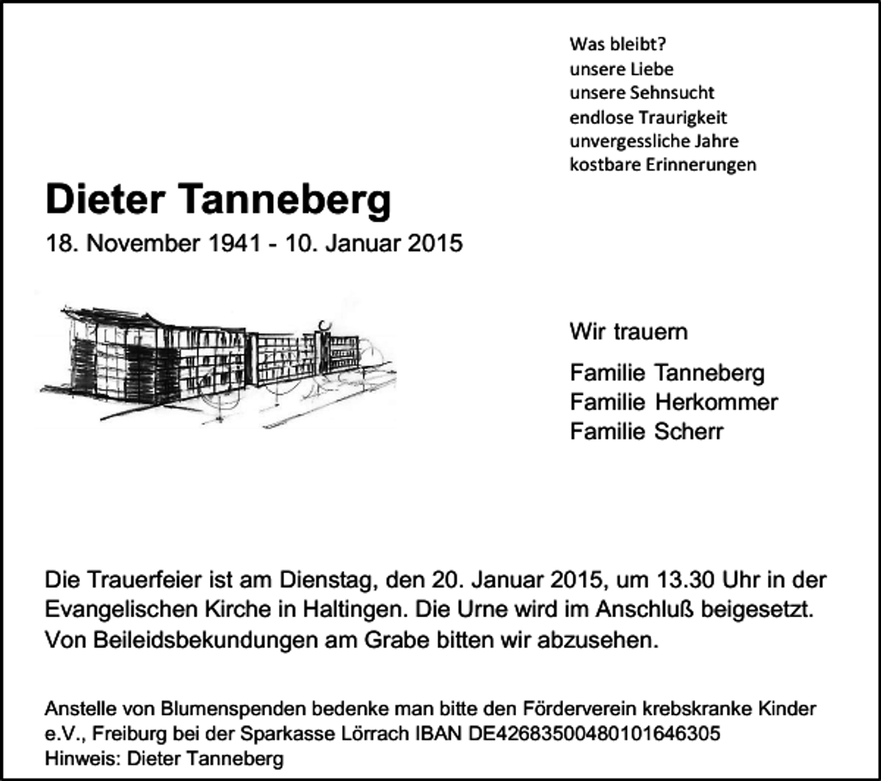 <p>Was bleibt?<br />unsere Liebe<br />unsere Sehnsucht<br />endlose Traurigkeit<br />unvergessliche Jahre<br />kostbare Erinnerungen</p><p>Dieter Tanneberg<br />18. November 1941 - 10. Januar 2015</p><p>Wir trauern<br />Familie Tanneberg<br />Familie Herkommer<br />Familie Scherr</p><p>Die Trauerfeier ist am Dienstag, den 20. Januar 2015, um 13.30 Uhr in der<br />Evangelischen Kirche in Haltingen. Die Urne wird im Anschluß beigesetzt.<br />Von Beileidsbekundungen am Grabe bitten wir abzusehen.<br />Anstelle von Blumenspenden bedenke man bitte den Förderverein krebskranke Kinder<br />e.V., Freiburg bei der Sparkasse Lörrach IBAN DE42683500480101646305<br />Hinweis: Dieter Tanneberg</p>