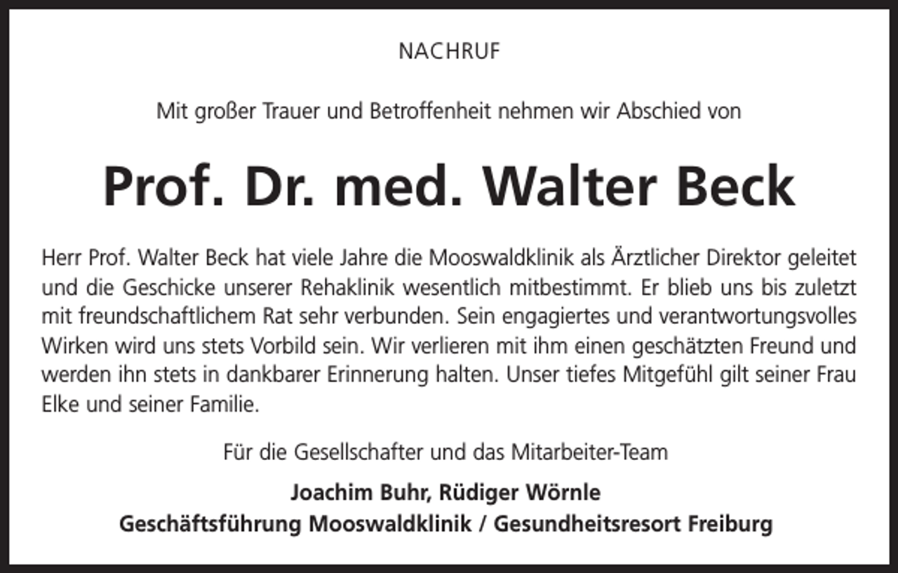 <p>NACHRUF<br />Mit großer Trauer und Betroffenheit nehmen wir Abschied von</p><p>Prof. Dr. med. Walter Beck<br />Herr Prof. Walter Beck hat viele Jahre die Mooswaldklinik als Ärztlicher Direktor geleitet<br />und die G<br />­ eschicke unserer Rehaklinik wesentlich mitbestimmt. Er blieb uns bis zuletzt<br />mit freundschaftlichem Rat sehr verbunden. Sein engagiertes und verantwortungsvolles<br />Wirken wird uns stets Vorbild sein. Wir verlieren mit ihm einen geschätzten Freund und<br />werden ihn stets in dankbarer Erinnerung halten. Unser tiefes Mitgefühl gilt seiner Frau<br />Elke und seiner F­ amilie.<br />Für die Gesellschafter und das Mitarbeiter-Team<br />Joachim Buhr, Rüdiger Wörnle<br />Geschäftsführung Mooswaldklinik / Gesundheitsresort Freiburg</p>