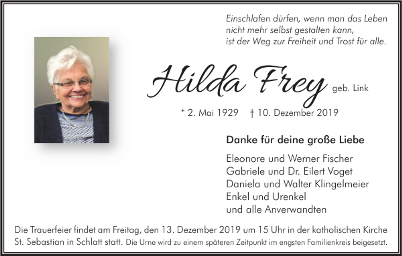 <p>Einschlafen dürfen, wenn man das Leben<br />nicht mehr selbst gestalten kann,<br />ist der Weg zur Freiheit und Trost für alle.</p><p>Hilda Frey<br />* 2. Mai 1929</p><p>geb. Link</p><p>† 10. Dezember 2019</p><p>Danke für deine große Liebe<br />Eleonore und Werner Fischer<br />Gabriele und Dr. Eilert Voget<br />Daniela und Walter Klingelmeier<br />Enkel und Urenkel<br />und alle Anverwandten<br />Die Trauerfeier findet am Freitag, den 13. Dezember 2019 um 15 Uhr in der katholischen Kirche<br />St. Sebastian in Schlatt statt. Die Urne wird zu einem späteren Zeitpunkt im engsten Familienkreis beigesetzt.</p>