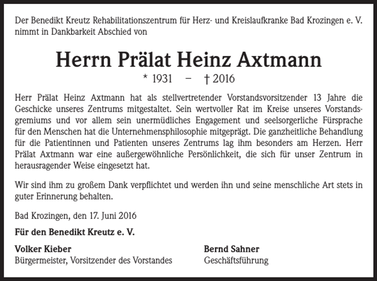 <p>Der Benedikt Kreutz Rehabilitationszentrum für Herz- und Kreislaufkranke Bad Krozingen e. V.<br />nimmt in Dankbarkeit Abschied von</p><p>Herrn Prälat Heinz Axtmann<br />* 1931</p><p>–</p><p>† 2016</p><p>Herr Prälat Heinz Axtmann hat als stellvertretender Vorstandsvorsitzender 13 Jahre die<br />Geschicke unseres Zentrums mitgestaltet. Sein wertvoller Rat im Kreise unseres Vorstandsgremiums und vor allem sein unermüdliches Engagement und seelsorgerliche Fürsprache<br />für den Menschen hat die Unternehmensphilosophie mitgeprägt. Die ganzheitliche Behandlung<br />für die Patientinnen und Patienten unseres Zentrums lag ihm besonders am Herzen. Herr<br />Prälat Axtmann war eine außergewöhnliche Persönlichkeit, die sich für unser Zentrum in<br />herausragender Weise eingesetzt hat.<br />Wir sind ihm zu großem Dank verpflichtet und werden ihn und seine menschliche Art stets in<br />guter Erinnerung behalten.<br />Bad Krozingen, den 17. Juni 2016<br />Für den Benedikt Kreutz e. V.<br />Volker Kieber<br />Bürgermeister, Vorsitzender des Vorstandes</p><p>Bernd Sahner<br />Geschäftsführung</p>