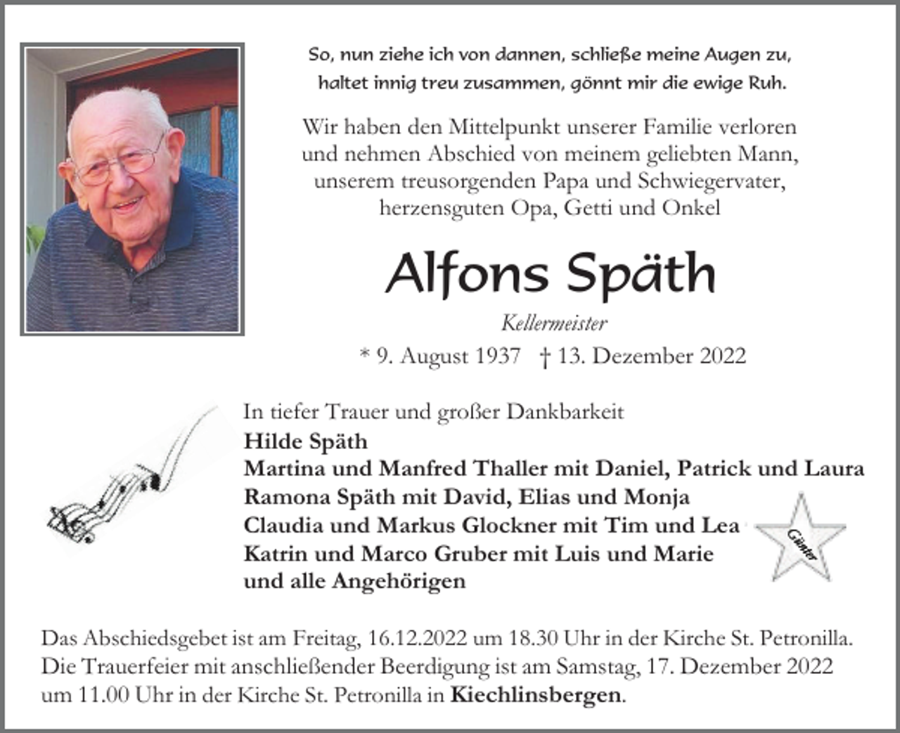 <p>So, nun ziehe ich von dannen, schließe meine Augen zu,<br />haltet innig treu zusammen, gönnt mir die ewige Ruh.</p><p>Wir haben den Mittelpunkt unserer Familie verloren<br />und nehmen Abschied von meinem geliebten Mann,<br />unserem treusorgenden Papa und Schwiegervater,<br />herzensguten Opa, Getti und Onkel</p><p>Alfons Späth<br />Kellermeister<br />* 9. August 1937 † 13. Dezember 2022<br />In tiefer Trauer und großer Dankbarkeit<br />Hilde Späth<br />Martina und Manfred Thaller mit Daniel, Patrick und Laura<br />Ramona Späth mit David, Elias und Monja<br />Claudia und Markus Glockner mit Tim und Lea<br />Katrin und Marco Gruber mit Luis und Marie<br />und alle Angehörigen<br />Das Abschiedsgebet ist am Freitag, 16.12.2022 um 18.30 Uhr in der Kirche St. Petronilla.<br />Die Trauerfeier mit anschließender Beerdigung ist am Samstag, 17. Dezember 2022<br />um 11.00 Uhr in der Kirche St. Petronilla in Kiechlinsbergen.</p>