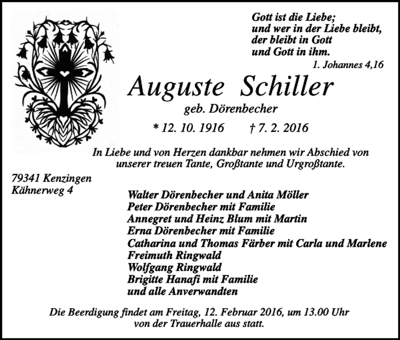 <p>Gott ist die Liebe;<br />und wer in der Liebe bleibt,<br />der bleibt in Gott<br />und Gott in ihm.<br />1. Johannes 4,16</p><p>Auguste Schiller<br />geb. Dörenbecher<br />* 12. 10. 1916<br />† 7. 2. 2016<br />In Liebe und von Herzen dankbar nehmen wir Abschied von<br />unserer treuen Tante, Großtante und Urgroßtante.<br />79341 Kenzingen<br />Kähnerweg 4</p><p>Walter Dörenbecher und Anita Möller<br />Peter Dörenbecher mit Familie<br />Annegret und Heinz Blum mit Martin<br />Erna Dörenbecher mit Familie<br />Catharina und Thomas Färber mit Carla und Marlene<br />Freimuth Ringwald<br />Wolfgang Ringwald<br />Brigitte Hanafi mit Familie<br />und alle Anverwandten</p><p>Die Beerdigung findet am Freitag, 12. Februar 2016, um 13.00 Uhr<br />von der Trauerhalle aus statt.</p>