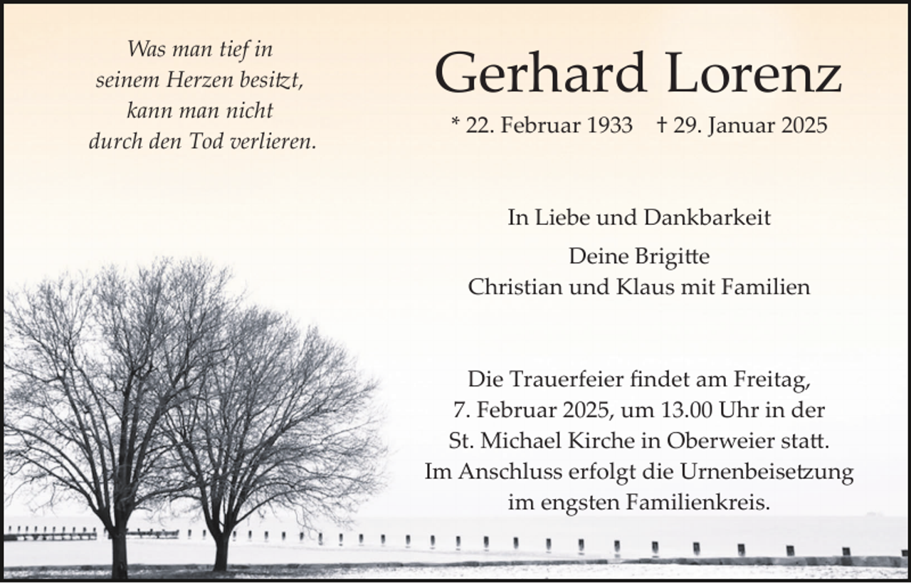 <p>Was man tief in<br />seinem Herzen besitzt,<br />kann man nicht<br />durch den Tod verlieren.</p>
<p>Gerhard Lorenz<br />* 22. Februar 1933</p>
<p>† 29. Januar 2025</p>
<p>In Liebe und Dankbarkeit<br />Deine Brigitte<br />Christian und Klaus mit Familien</p>
<p>Die Trauerfeier ﬁndet am Freitag,<br />7. Februar 2025, um 13.00 Uhr in der<br />St. Michael Kirche in Oberweier statt.<br />Im Anschluss erfolgt die Urnenbeisetzung<br />im engsten Familienkreis.</p>