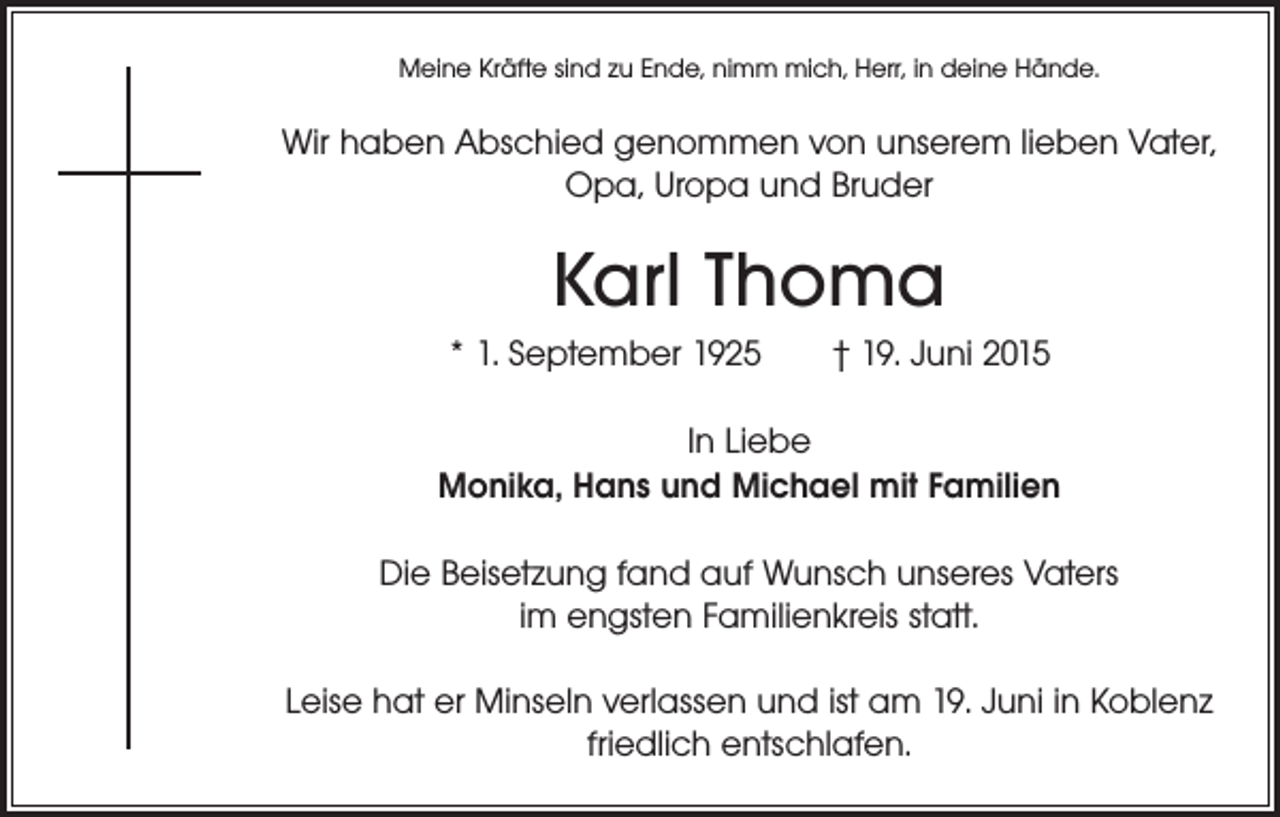 <p>Meine Kräfte sind zu Ende, nimm mich, Herr, in deine Hände.</p><p>Wir haben Abschied genommen von unserem lieben Vater,<br />Opa, Uropa und Bruder</p><p>Karl Thoma<br />* 1. September 1925 † 19. Juni 2015<br />In Liebe<br />Monika, Hans und Michael mit Familien<br />Die Beisetzung fand auf Wunsch unseres Vaters<br />im engsten Familienkreis statt.<br />Leise hat er Minseln verlassen und ist am 19. Juni in Koblenz<br />friedlich entschlafen.</p>
