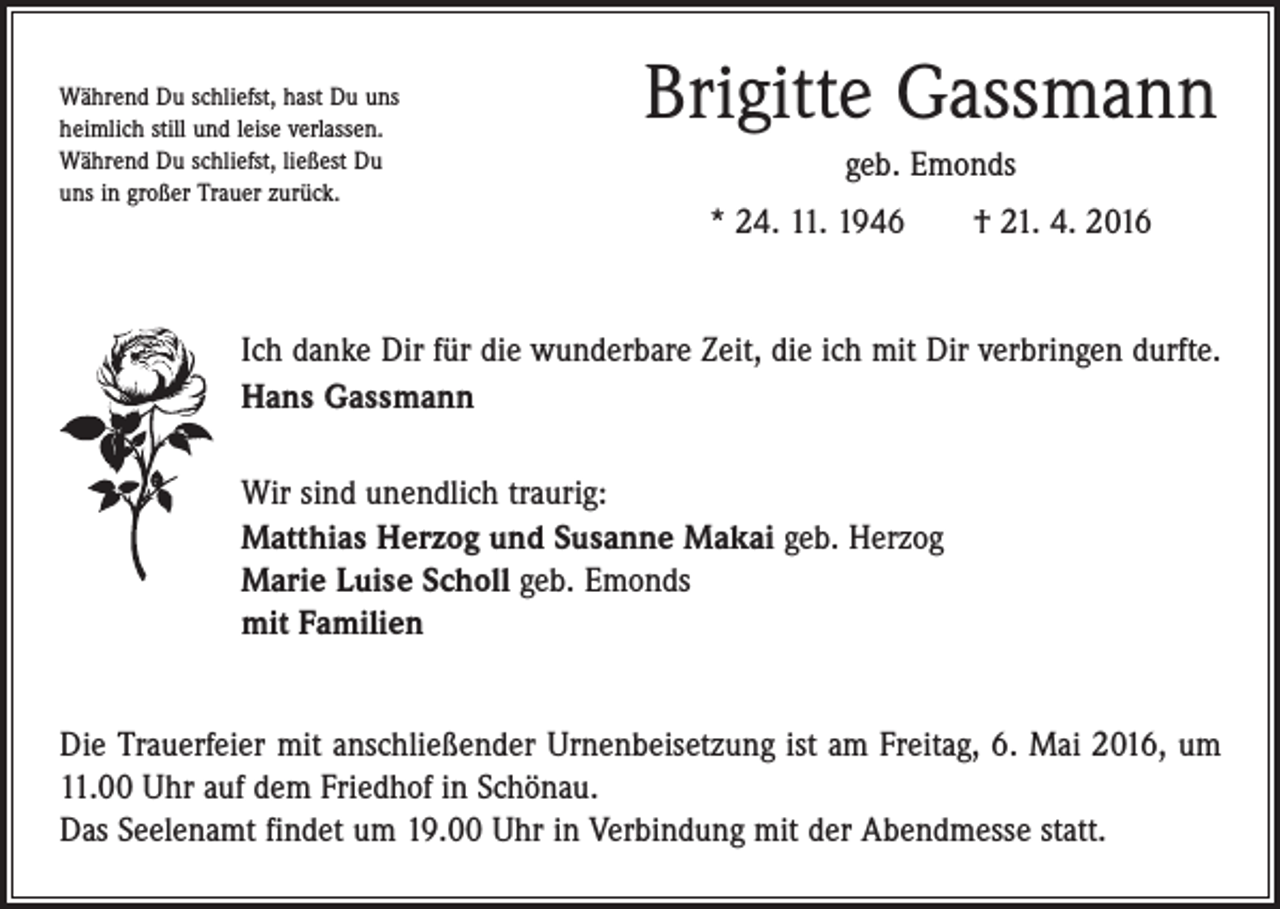<p>Während Du schliefst, hast Du uns<br />heimlich still und leise verlassen.<br />Während Du schliefst, ließest Du<br />uns in großer Trauer zurück.</p><p>Brigitte Gassmann<br />geb. Emonds<br />* 24. 11. 1946 † 21. 4. 2016</p><p>Ich danke Dir für die wunderbare Zeit, die ich mit Dir verbringen durfte.<br />Hans Gassmann<br />Wir sind unendlich traurig:<br />Matthias Herzog und Susanne Makai geb. Herzog<br />Marie Luise Scholl geb. Emonds<br />mit Familien<br />Die Trauerfeier mit anschließender Urnenbeisetzung ist am Freitag, 6. Mai 2016, um<br />11.00 Uhr auf dem Friedhof in Schönau.<br />Das Seelenamt findet um 19.00 Uhr in Verbindung mit der Abendmesse statt.</p>