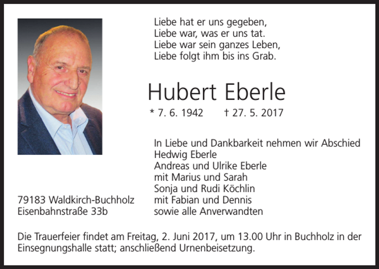 <p>L iebe hat er uns gegeben,<br />Liebe war, was er uns tat.<br />Liebe war sein ganzes Leben,<br />Liebe folgt ihm bis ins Grab.</p><p>Hubert Eberle<br />* 7. 6. 1942 † 27. 5. 2019183 Waldkirch-Buchholz<br />Eisenbahnstraße 33b</p><p>In Liebe und Dankbarkeit nehmen wir Abschied<br />Hedwig Eberle<br />Andreas und Ulrike Eberle<br />mit Marius und Sarah<br />Sonja und Rudi Köchlin<br />mit Fabian und Dennis<br />sowie alle Anverwandten</p><p>Die Trauerfeier findet am Freitag, 2. Juni 2017, um 13.00 Uhr in Buchholz in der<br />Einsegnungshalle statt; anschließend Urnenbeisetzung.</p>