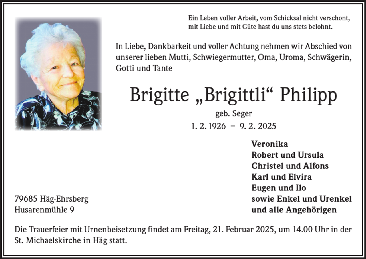 <p>Ein Leben voller Arbeit, vom Schicksal nicht verschont,<br />mit Liebe und mit Güte hast du uns stets belohnt.</p><p>In Liebe, Dankbarkeit und voller Achtung nehmen wir Abschied von<br />unserer lieben Mutti, Schwiegermutter, Oma, Uroma, Schwägerin,<br />Gotti und Tante</p><p>Brigitte „Brigittli“ Philipp<br />geb. Seger<br />1. 2. 1926 – 9. 2. 2025<br />Veronika</p><p>Robert und Ursula</p><p>Christel und Alfons</p><p>Karl und Elvira</p><p>Eugen und Ilo<br />79685 Häg-Ehrsberg<br />sowie Enkel und Urenkel<br />Husarenmühle 9<br />und alle Angehörigen<br />Die Trauerfeier mit Urnenbeisetzung findet am Freitag, 21. Februar 2025, um 14.00 Uhr in der<br />St. Michaelskirche in Häg statt.</p>