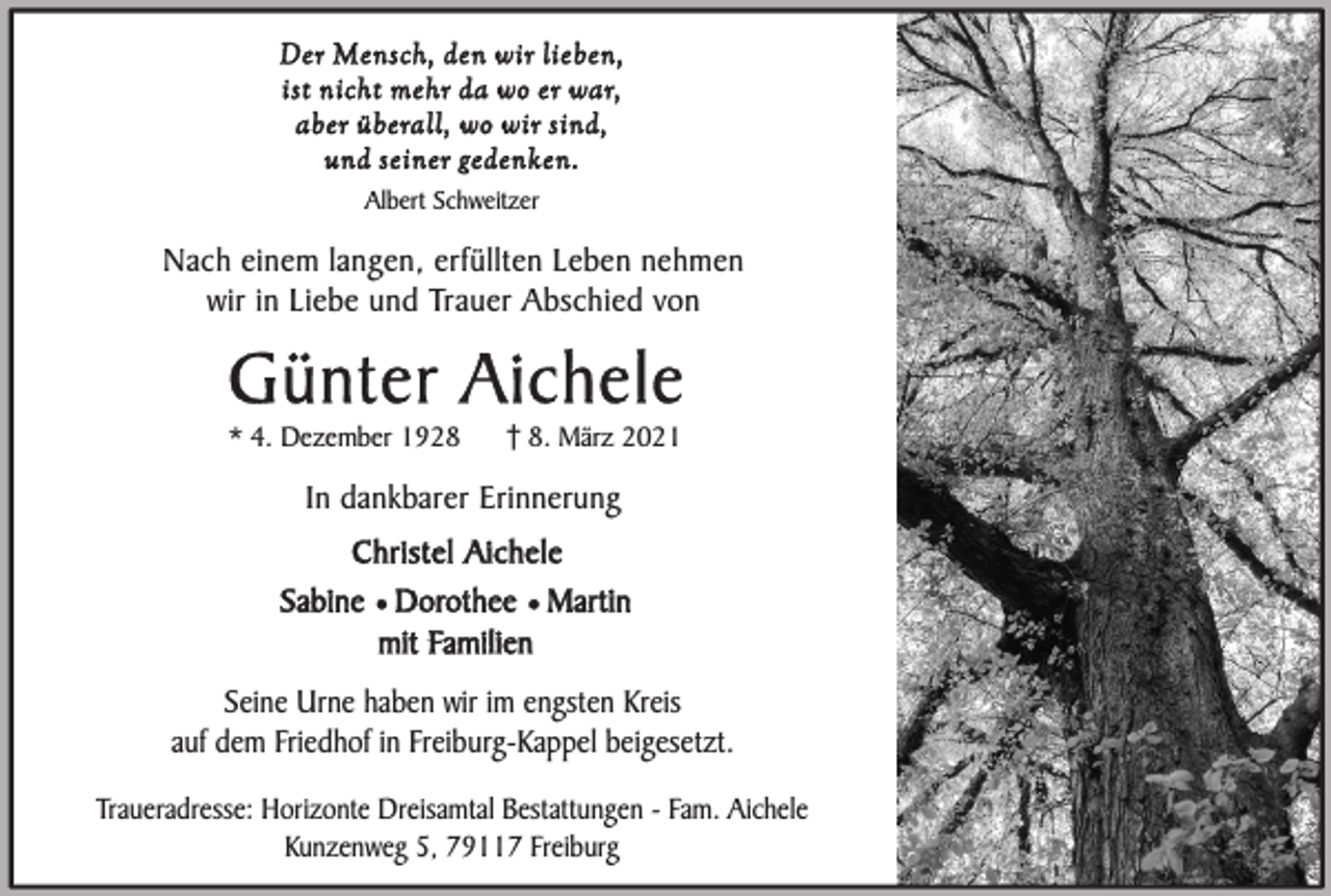 <p>Der Mensch, den wir lieben,<br />ist nicht mehr da wo er war,<br />aber überall, wo wir sind,<br />und seiner gedenken.<br />Albert Schweitzer</p><p>Nach einem langen, erfüllten Leben nehmen<br />wir in Liebe und Trauer Abschied von</p><p>Günter Aichele<br />* 4. Dezember 192. März 2021</p><p>In dankbarer Erinnerung<br />Christel Aichele<br />Sabine ¥ Dorothee ¥ Martin<br />mit Familien<br />Seine Urne haben wir im engsten Kreis<br />auf dem Friedhof in Freiburg-Kappel beigesetzt.<br />Traueradresse: Horizonte Dreisamtal Bestattungen - Fam. Aichele<br />Kunzenweg 5, 79117 Freiburg</p>