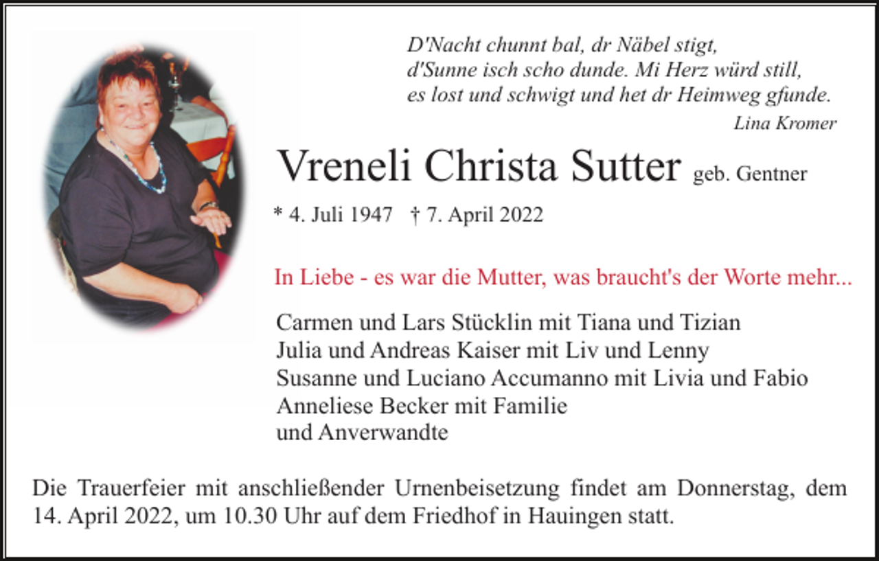 <p>D'Nacht chunnt bal, dr Näbel stigt,<br />d'Sunne isch scho dunde. Mi Herz würd still,<br />es lost und schwigt und het dr Heimweg gfunde.<br />Lina Kromer</p><p>Vreneli Christa Sutter geb. Gentner<br />* 4. Juli 1947 † 7. April 2022</p><p>In Liebe - es war die Mutter, was braucht's der Worte mehr...</p><p>Carmen und Lars Stücklin mit Tiana und Tizian<br />Julia und Andreas Kaiser mit Liv und Lenny<br />Susanne und Luciano Accumanno mit Livia und Fabio<br />Anneliese Becker mit Familie<br />und Anverwandte<br />Die Trauerfeier mit anschließender Urnenbeisetzung findet am Donnerstag, dem<br />14. April 2022, um 10.30 Uhr auf dem Friedhof in Hauingen statt.</p>