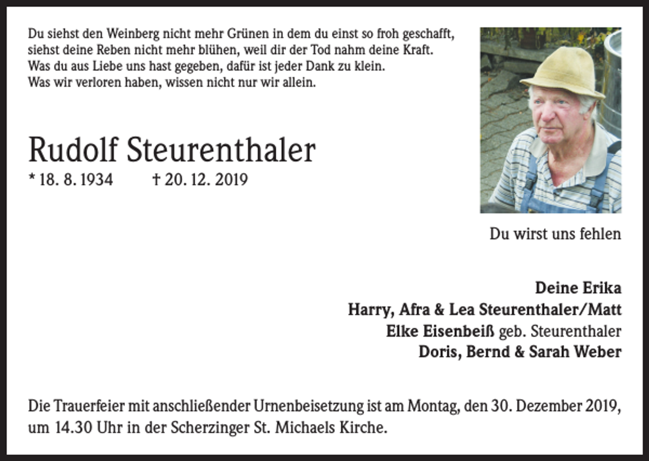 <p>Du siehst den Weinberg nicht mehr Grünen in dem du einst so froh geschafft,<br />siehst deine Reben nicht mehr blühen, weil dir der Tod nahm deine Kraft.<br />Was du aus Liebe uns hast gegeben, dafür ist jeder Dank zu klein.<br />Was wir verloren haben, wissen nicht nur wir allein.</p><p>Rudolf Steurenthaler<br />* 18. 8. 1934</p><p>† 20. 12. 2019</p><p>Du wirst uns fehlen<br />Deine Erika<br />Harry, Afra &amp; Lea Steurenthaler/Matt<br />Elke Eisenbeiß geb. Steurenthaler<br />Doris, Bernd &amp; Sarah Weber<br />Die Trauerfeier mit anschließender Urnenbeisetzung ist am Montag, den 30. Dezember 2019,<br />um 14.30 Uhr in der Scherzinger St. Michaels Kirche.</p>