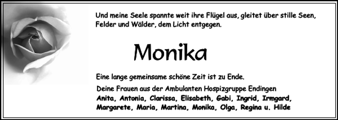 <p>Und meine Seele spannte weit ihre Flügel aus, gleitet über stille Seen,<br />Felder und Wälder, dem Licht entgegen.</p><p>Monika<br />Eine lange gemeinsame schöne Zeit ist zu Ende.<br />Deine Frauen aus der Ambulanten Hospizgruppe Endingen<br />Anita, Antonia, Clarissa, Elisabeth, Gabi, Ingrid, Irmgard,<br />Margarete, Maria, Martina, Monika, Olga, Regina u. Hilde</p>