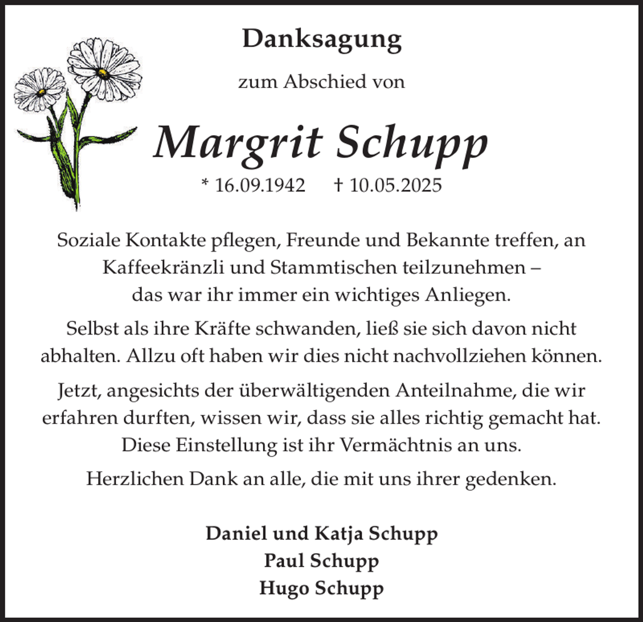 <p>Danksagung<br />zum Abschied von</p><p>Margrit Schupp<br />* 16.09.1942</p><p>† 10.05.2025</p><p>Soziale Kontakte pflegen, Freunde und Bekannte treffen, an<br />Kaffeekränzli und Stammtischen teilzunehmen –<br />das war ihr immer ein wichtiges Anliegen.<br />Selbst als ihre Kräfte schwanden, ließ sie sich davon nicht<br />abhalten. Allzu oft haben wir dies nicht nachvollziehen können.<br />Jetzt, angesichts der überwältigenden Anteilnahme, die wir<br />erfahren durften, wissen wir, dass sie alles richtig gemacht hat.<br />Diese Einstellung ist ihr Vermächtnis an uns.<br />Herzlichen Dank an alle, die mit uns ihrer gedenken.<br />Daniel und Katja Schupp<br />Paul Schupp<br />Hugo Schupp</p>