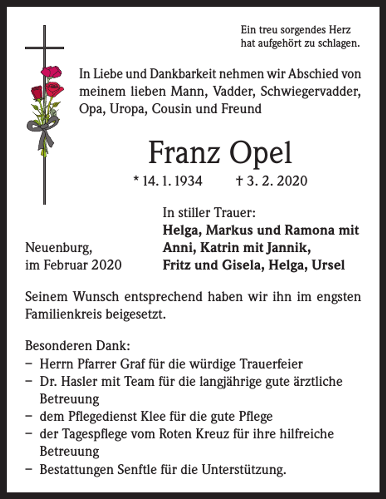 <p>Ein treu sorgendes Herz<br />hat aufgehört zu schlagen.</p><p>In Liebe und Dankbarkeit nehmen wir Abschied von<br />meinem lieben Mann, Vadder, Schwiegervadder,<br />Opa, Uropa, Cousin und Freund</p><p>Franz Opel<br />* 14. 1. 1934</p><p>Neuenburg,<br />im Februar 2020</p><p>† 3. 2. 2020</p><p>In stiller Trauer:<br />Helga, Markus und Ramona mit<br />Anni, Katrin mit Jannik,<br />Fritz und Gisela, Helga, Ursel</p><p>Seinem Wunsch entsprechend haben wir ihn im engsten<br />Familienkreis beigesetzt.<br />Besonderen Dank:<br />– Herrn Pfarrer Graf für die würdige Trauerfeier<br />– Dr. Hasler mit Team für die langjährige gute ärztliche<br />Betreuung<br />– dem Pflegedienst Klee für die gute Pflege<br />– der Tagespflege vom Roten Kreuz für ihre hilfreiche<br />Betreuung<br />– Bestattungen Senftle für die Unterstützung.</p>
